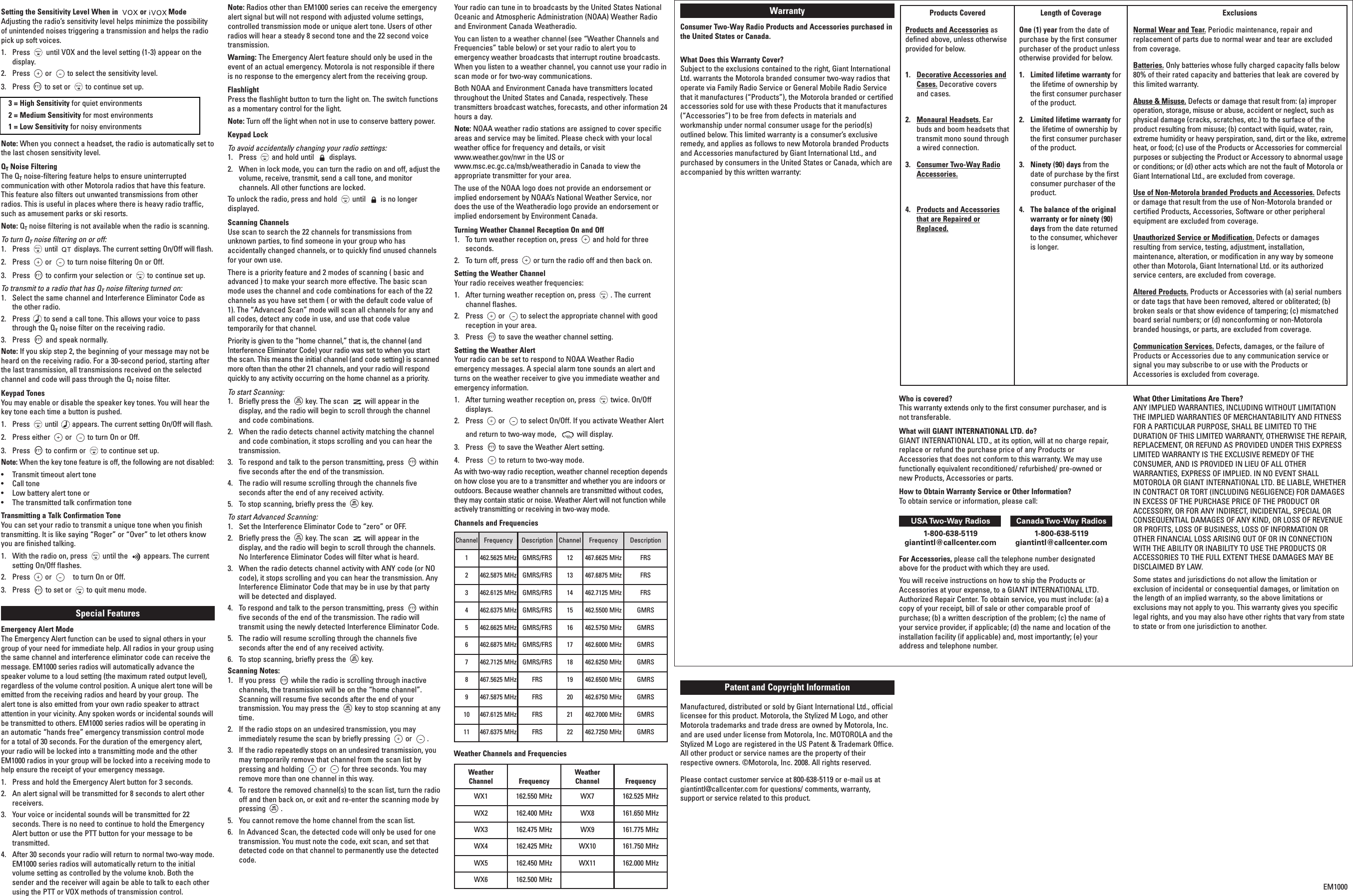 Setting the Sensitivity Level When in  or  ModeAdjusting the radio’s sensitivity level helps minimize the possibilityof unintended noises triggering a transmission and helps the radiopick up soft voices.1.  Press until VOX and the level setting (1-3) appear on thedisplay.2.  Press or to select the sensitivity level.3.  Press to set or to continue set up.3 = High Sensitivity for quiet environments2=Medium Sensitivity for most environments1=Low Sensitivity for noisy environmentsNote: When you connect a headset, the radio is automatically set tothe last chosen sensitivity level.QTNoise FilteringThe QTnoise-filtering feature helps to ensure uninterruptedcommunication with other Motorola radios that have this feature.This feature also filters out unwanted transmissions from otherradios. This is useful in places where there is heavy radio traffic,such as amusement parks or ski resorts.Note: QTnoise filtering is not available when the radio is scanning.Toturn QTnoise filtering on or off:1.  Press until displays. The current setting On/Off will flash.2.  Press or to turn noise filtering On or Off.3.  Press to confirm your selection or to continue set up.Totransmit to a radio that has QTnoise filtering turned on:1.  Select the same channel and Interference Eliminator Code asthe other radio.2.  Press to send a call tone. This allows your voice to passthrough the QTnoise filter on the receiving radio.3.  Press and speak normally.Note: If you skip step 2, the beginning of your message may not beheard on the receiving radio. For a 30-second period, starting afterthe last transmission, all transmissions received on the selectedchannel and code will pass through the QTnoise filter.Keypad TonesYou may enable or disable the speaker key tones. You will hear thekey tone each time a button is pushed.1.  Press until appears. The current setting On/Off will flash.2.  Press either or to turn On or Off.3.  Press to confirm or to continue set up.Note: When the key tone feature is off, the following are not disabled:•Transmit timeout alert tone•Call tone•Low battery alert tone or•The transmitted talk confirmation toneTransmitting a Talk Confirmation ToneYou can set your radio to transmit a unique tone when you finishtransmitting. It is like saying “Roger” or “Over” to let others knowyou are finished talking.1.  With the radio on, press until the appears. The currentsetting On/Off flashes.2.  Press or to turn On or Off.3.  Press to set or to quit menu mode.Special Features Emergency Alert ModeThe Emergency Alert function can be used to signal others in yourgroup of your need for immediate help. All radios in your group usingthe same channel and interference eliminator code can receive themessage. EM1000 series radios will automatically advance thespeaker volume to a loud setting (the maximum rated output level),regardless of the volume control position. A unique alert tone will beemitted from the receiving radios and heard by your group.  Thealert tone is also emitted from your own radio speaker to attractattention in your vicinity.Any spoken words or incidental sounds willbe transmitted to others. EM1000 series radios will be operating inan automatic “hands free” emergency transmission control modefor a total of 30 seconds. For the duration of the emergency alert,your radio will be locked into a transmitting mode and the otherEM1000 radios in your group will be locked into a receiving mode tohelp ensure the receipt of your emergency message. 1. Press and hold the Emergency Alert button for 3 seconds. 2. An alert signal will be transmitted for 8 seconds to alert otherreceivers.3. Your voice or incidental sounds will be transmitted for 22seconds. There is no need to continue to hold the EmergencyAlert button or use the PTT button for your message to betransmitted.4.  After 30 seconds your radio will return to normal two-way mode.EM1000 series radios will automatically return to the initialvolume setting as controlled by the volume knob. Both thesender and the receiver will again be able to talk to each otherusing the PTT or VOX methods of transmission control.  Note: Radios other than EM1000 series can receive the emergencyalert signal but will not respond with adjusted volume settings,controlled transmission mode or unique alert tone. Users of otherradios will hear a steady 8 second tone and the 22 second voicetransmission.Warning: The Emergency Alert feature should only be used in theevent of an actual emergency. Motorola is not responsible if thereis no response to the emergency alert from the receiving group. FlashlightPress the flashlight button to turn the light on. The switch functionsas a momentary control for the light.Note: Turn off the light when not in use to conserve battery power.Keypad LockTo avoid accidentally changing your radio settings:1.  Press and hold until displays.2.  When in lock mode, you can turn the radio on and off, adjust thevolume, receive, transmit, send a call tone, and monitorchannels. All other functions are locked.To unlock the radio, press and hold until is no longerdisplayed.Scanning ChannelsUse scan to search the 22 channels for transmissions fromunknown parties, to find someone in your group who hasaccidentally changed channels, or to quickly find unused channelsfor your own use.There is a priority feature and 2 modes of scanning ( basic andadvanced ) to make your search more effective. The basic scanmode uses the channel and code combinations for each of the 22channels as you have set them ( or with the default code value of1). The “Advanced Scan” mode will scan all channels for any andall codes, detect any code in use, and use that code valuetemporarily for that channel.Priority is given to the “home channel,” that is, the channel (andInterference Eliminator Code) your radio was set to when you startthe scan. This means the initial channel (and code setting) is scannedmore often than the other 21 channels, and your radio will respondquickly to any activity occurring on the home channel as a priority.To start Scanning:1.  Briefly press the key. The scan will appear in thedisplay, and the radio will begin to scroll through the channeland code combinations.2.  When the radio detects channel activity matching the channeland code combination, it stops scrolling and you can hear thetransmission.3.  To respond and talk to the person transmitting, press withinfive seconds after the end of the transmission.4.  The radio will resume scrolling through the channels fiveseconds after the end of any received activity.5.  Tostop scanning, briefly press the key.To start Advanced Scanning:1.  Set the Interference Eliminator Code to “zero” or OFF.2.  Briefly press the key.The scan will appear in thedisplay,and the radio will begin to scroll through the channels.No Interference Eliminator Codes will filter what is heard.3.  When the radio detects channel activity with ANY code (or NOcode), it stops scrolling and you can hear the transmission. AnyInterference Eliminator Code that may be in use by that partywill be detected and displayed.4.  To respond and talk to the person transmitting, press withinfive seconds of the end of the transmission. The radio willtransmit using the newly detected Interference Eliminator Code.5.  The radio will resume scrolling through the channels fiveseconds after the end of any received activity.6.  To stop scanning, briefly press the key.Scanning Notes:1.  If you press while the radio is scrolling through inactivechannels, the transmission will be on the “home channel”.Scanning will resume five seconds after the end of yourtransmission. You may press the key to stop scanning at anytime.2.  If the radio stops on an undesired transmission, you mayimmediately resume the scan by briefly pressing or .3.  If the radio repeatedly stops on an undesired transmission, youmay temporarily remove that channel from the scan list bypressing and holding or for three seconds. You mayremove more than one channel in this way.4.  To restore the removed channel(s) to the scan list, turn the radiooff and then back on, or exit and re-enter the scanning mode bypressing .5.  You cannot remove the home channel from the scan list.6.  In Advanced Scan, the detected code will only be used for onetransmission. You must note the code, exit scan, and set thatdetected code on that channel to permanently use the detectedcode.Weather ReceiverYour radio can tune in to broadcasts by the United States NationalOceanic and Atmospheric Administration (NOAA) Weather Radioand Environment Canada Weatheradio.You can listen to a weather channel (see “Weather Channels andFrequencies” table below) or set your radio to alert you toemergency weather broadcasts that interrupt routine broadcasts.When you listen to a weather channel, you cannot use your radio inscan mode or for two-way communications.Both NOAA and Environment Canada have transmitters locatedthroughout the United States and Canada, respectively. Thesetransmitters broadcast watches, forecasts, and other information 24hours a day.Note: NOAA weather radio stations are assigned to cover specificareas and service may be limited. Please check with your localweather office for frequency and details, or visitwww.weather.gov/nwr in the US or www.msc.ec.gc.ca/msb/weatheradio in Canada to view theappropriate transmitter for your area.The use of the NOAA logo does not provide an endorsement orimplied endorsement by NOAA’s National Weather Service, nordoes the use of the Weatheradio logo provide an endorsement orimplied endorsement by Environment Canada.Turning Weather Channel Reception On and Off1.To turn weather reception on, press and hold for threeseconds.2.  To turn off, press or turn the radio off and then back on.Setting the Weather ChannelYour radio receives weather frequencies:1. After turning weather reception on, press . The currentchannel flashes.2.Press or to select the appropriate channel with goodreception in your area.3.  Press to save the weather channel setting.Setting the Weather AlertYour radio can be set to respond to NOAA Weather Radioemergency messages. A special alarm tone sounds an alert andturns on the weather receiver to give you immediate weather andemergency information.1.  After turning weather reception on, press twice. On/Offdisplays.2.  Press or to select On/Off. If you activate Weather Alert and return to two-way mode,  will display.3.  Press to save the Weather Alert setting.4.  Press to return to two-way mode.As with two-way radio reception, weather channel reception dependson how close you are to a transmitter and whether you are indoors oroutdoors. Because weather channels are transmitted without codes,they may contain static or noise. Weather Alert will not function whileactively transmitting or receiving in two-way mode.Channels and FrequenciesChannel Frequency Description Channel Frequency Description1462.5625 MHz GMRS/FRS 12 467.6625 MHz FRS2462.5875 MHz GMRS/FRS 13 467.6875 MHz FRS3462.6125 MHz GMRS/FRS 14 462.7125 MHz FRS4462.6375 MHz GMRS/FRS 15 462.5500 MHz GMRS5462.6625 MHz GMRS/FRS 16 462.5750 MHz GMRS6462.6875 MHz GMRS/FRS 17 462.6000 MHz GMRS7462.7125 MHz GMRS/FRS 18 462.6250 MHz GMRS8467.5625 MHz FRS 19 462.6500 MHz GMRS9467.5875 MHz FRS 20 462.6750 MHz GMRS10 467.6125 MHz FRS 21 462.7000 MHz GMRS11 467.6375 MHz FRS 22 462.7250 MHz GMRSProducts CoveredProducts and Accessories asdefined above, unless otherwiseprovided for below.1.  Decorative Accessories andCases. Decorative coversand cases.2. Monaural Headsets. Earbuds and boom headsets thattransmit mono sound througha wired connection.3. Consumer Two-Way RadioAccessories.4.Products and Accessoriesthat are Repaired orReplaced.Length of Coverage One (1) year from the date ofpurchase by the first consumerpurchaser of the product unlessotherwise provided for below.1.  Limited lifetime warranty forthe lifetime of ownership bythe first consumer purchaserof the product.2.  Limited lifetime warranty forthe lifetime of ownership bythe first consumer purchaserof the product.3.  Ninety (90) days from thedate of purchase by the firstconsumer purchaser of theproduct.4.The balance of the originalwarranty or for ninety (90)days from the date returnedto the consumer, whicheveris longer.ExclusionsNormal Wear and Tear.Periodic maintenance, repair andreplacement of parts due to normal wear and tear are excludedfrom coverage. Batteries. Only batteries whose fully charged capacity falls below80% of their rated capacity and batteries that leak are covered bythis limited warranty.Abuse &amp; Misuse. Defects or damage that result from: (a) improperoperation, storage, misuse or abuse, accident or neglect, such asphysical damage (cracks, scratches, etc.) to the surface of theproduct resulting from misuse; (b) contact with liquid, water, rain,extreme humidity or heavy perspiration, sand, dirt or the like, extremeheat, or food; (c) use of the Products or Accessories for commercialpurposes or subjecting the Product or Accessory to abnormal usageor conditions; or (d) other acts which are not the fault of Motorola orGiant International Ltd., are excluded from coverage.Use of Non-Motorola branded Products and Accessories. Defectsor damage that result from the use of Non-Motorola branded orcertified Products, Accessories, Software or other peripheralequipment are excluded from coverage.Unauthorized Service or Modification. Defects or damagesresulting from service, testing, adjustment, installation,maintenance, alteration, or modification in any way by someoneother than Motorola, Giant International Ltd. or its authorizedservice centers, are excluded from coverage.Altered Products. Products or Accessories with (a) serial numbersor date tags that have been removed, altered or obliterated; (b)broken seals or that show evidence of tampering; (c) mismatchedboard serial numbers; or (d) nonconforming or non-Motorolabranded housings, or parts, are excluded from coverage.Communication Services. Defects, damages, or the failure ofProducts or Accessories due to any communication service orsignal you may subscribe to or use with the Products orAccessories is excluded from coverage.WarrantyConsumer Two-Way Radio Products and Accessories purchased inthe United States or Canada.What Does this Warranty Cover?Subject to the exclusions contained to the right, Giant InternationalLtd. warrants the Motorola branded consumer two-way radios thatoperate via Family Radio Service or General Mobile Radio Servicethat it manufactures (“Products”), the Motorola branded or certifiedaccessories sold for use with these Products that it manufactures(“Accessories”) to be free from defects in materials andworkmanship under normal consumer usage for the period(s)outlined below. This limited warranty is a consumer’s exclusiveremedy, and applies as follows to new Motorola branded Productsand Accessories manufactured by Giant International Ltd., andpurchased by consumers in the United States or Canada, which areaccompanied by this written warranty:Who is covered?This warranty extends only to the first consumer purchaser,and isnot transferable.What will GIANT INTERNATIONAL LTD. do?GIANT INTERNATIONAL LTD., at its option, will at no charge repair,replace or refund the purchase price of any Products orAccessories that does not conform to this warranty. We may usefunctionally equivalent reconditioned/ refurbished/ pre-owned ornew Products, Accessories or parts.How to Obtain Warranty Service or Other Information?To obtain service or information, please call:USA Two-Way  Radios Canada Two-Way  Radios1-800-638-5119 1-800-638-5119giantintl@callcenter.com giantintl@callcenter.comFor Accessories, please call the telephone number designatedabove for the product with which they are used.You will receive instructions on how to ship the Products orAccessories at your expense, to a GIANT INTERNATIONAL LTD.Authorized Repair Center. To obtain service, you must include: (a) acopy of your receipt, bill of sale or other comparable proof ofpurchase; (b) a written description of the problem; (c) the name ofyour service provider, if applicable; (d) the name and location of theinstallation facility (if applicable) and, most importantly; (e) youraddress and telephone number.What Other Limitations Are There?ANY IMPLIED WARRANTIES, INCLUDING WITHOUT LIMITATIONTHE IMPLIED WARRANTIES OF MERCHANTABILITY AND FITNESSFOR A PARTICULAR PURPOSE, SHALL BE LIMITED TO THEDURATION OF THIS LIMITED WARRANTY,OTHERWISE THE REPAIR,REPLACEMENT,OR REFUND AS PROVIDED UNDER THIS EXPRESSLIMITED WARRANTY IS THE EXCLUSIVE REMEDY OF THECONSUMER, AND IS PROVIDED IN LIEU OF ALL OTHERWARRANTIES, EXPRESS OF IMPLIED. IN NO EVENT SHALLMOTOROLA OR GIANT INTERNATIONAL LTD. BE LIABLE, WHETHERIN CONTRACT OR TORT (INCLUDING NEGLIGENCE) FOR DAMAGESIN EXCESS OF THE PURCHASE PRICE OF THE PRODUCT ORACCESSORY,OR FOR ANY INDIRECT, INCIDENTAL, SPECIAL ORCONSEQUENTIAL DAMAGES OF ANY KIND, OR LOSS OF REVENUEOR PROFITS, LOSS OF BUSINESS, LOSS OF INFORMATION OROTHER FINANCIAL LOSS ARISING OUT OF OR IN CONNECTIONWITH THE ABILITY OR INABILITY TO USE THE PRODUCTS ORACCESSORIES TO THE FULL EXTENT THESE DAMAGES MAY BEDISCLAIMED BY LAW.Some states and jurisdictions do not allow the limitation orexclusion of incidental or consequential damages, or limitation onthe length of an implied warranty, so the above limitations orexclusions may not apply to you. This warranty gives you specificlegal rights, and you may also have other rights that vary from stateto state or from one jurisdiction to another.Patent and Copyright InformationManufactured, distributed or sold by Giant International Ltd., officiallicensee for this product. Motorola, the Stylized M Logo, and otherMotorola trademarks and trade dress are owned by Motorola, Inc.and are used under license from Motorola, Inc. MOTOROLA and theStylized M Logo are registered in the US Patent &amp; Trademark Office.All other product or service names are the property of theirrespective owners. ©Motorola, Inc. 2008. All rights reserved.Please contact customer service at 800-638-5119 or e-mail us atgiantintl@callcenter.com for questions/ comments, warranty,support or service related to this product.EM1000Weather Channels and FrequenciesWeatherChannel Frequency WeatherChannel FrequencyWX1 162.550 MHz WX7 162.525 MHzWX2 162.400 MHz WX8 161.650 MHzWX3 162.475 MHz WX9 161.775 MHzWX4 162.425 MHz WX10 161.750 MHzWX5 162.450 MHz WX11 162.000 MHzWX6 162.500 MHz