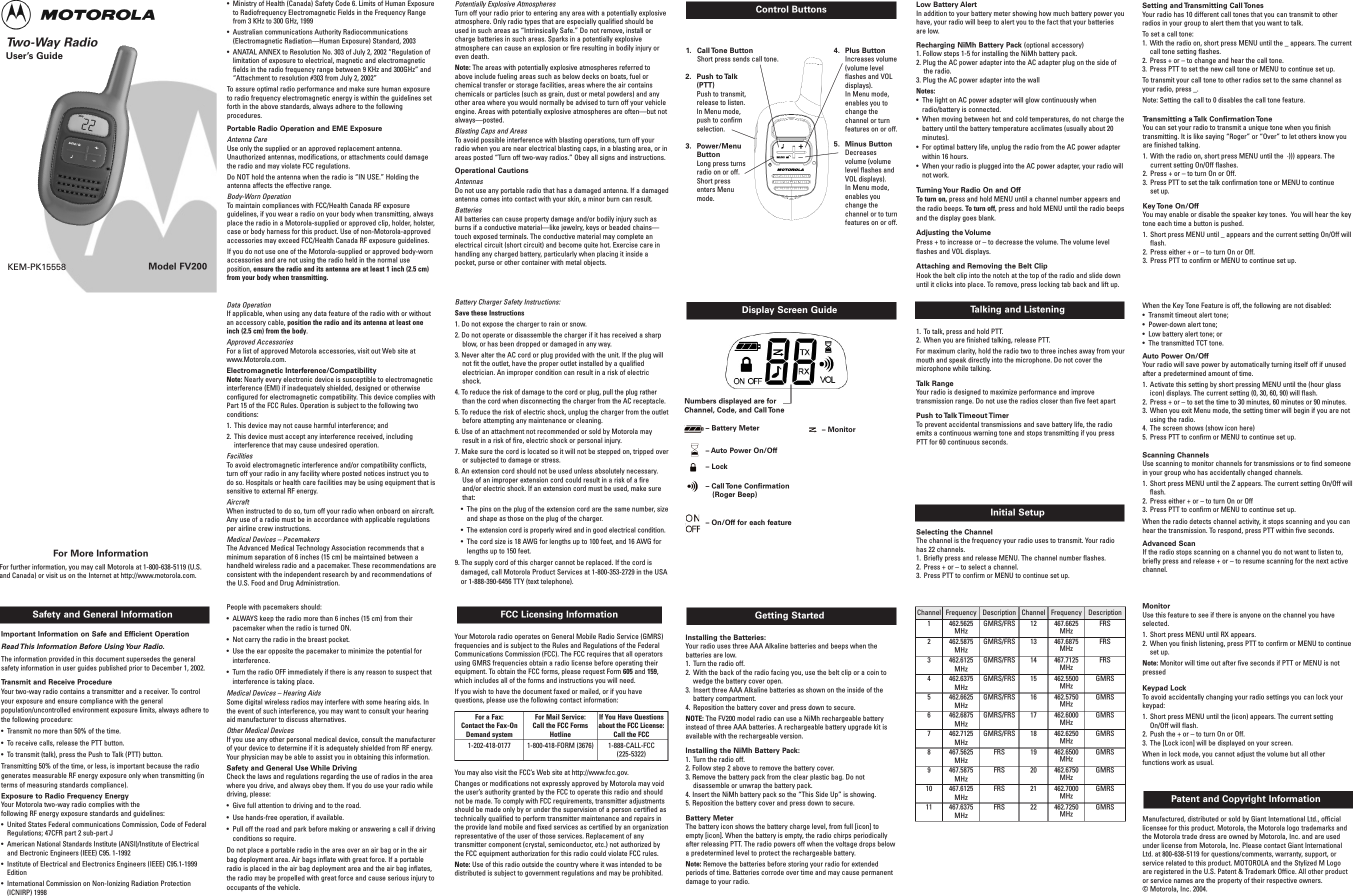Two-Way Radio User’s GuideModel FV200Safety and General Information FCC Licensing InformationControl ButtonsKEM-PK15558Important Information on Safe and Efficient OperationRead This Information Before Using Your Radio.The information provided in this document supersedes the generalsafety information in user guides published prior to December 1, 2002.Transmit and Receive Procedure Your two-way radio contains a transmitter and a receiver. To controlyour exposure and ensure compliance with the generalpopulation/uncontrolled environment exposure limits, always adhere tothe following procedure:•  Transmit no more than 50% of the time.•  To receive calls, release the PTT button.•  To transmit (talk), press the Push to Talk (PTT) button.Transmitting 50% of the time, or less, is important because the radiogenerates measurable RF energy exposure only when transmitting (interms of measuring standards compliance). Exposure to Radio Frequency Energy Your Motorola two-way radio complies with the following RF energy exposure standards and guidelines:•  United States Federal communications Commission, Code of FederalRegulations; 47CFR part 2 sub-part J•  American National Standards Institute (ANSI)/Institute of Electricaland Electronic Engineers (IEEE) C95. 1-1992•  Institute of Electrical and Electronics Engineers (IEEE) C95.1-1999Edition•  International Commission on Non-Ionizing Radiation Protection(ICNIRP) 1998Getting StartedDisplay Screen GuideInstalling the Batteries:Your radio uses three AAA Alkaline batteries and beeps when thebatteries are low.1.  Turn the radio off.2.  With the back of the radio facing you, use the belt clip or a coin towedge the battery cover open.3.  Insert three AAA Alkaline batteries as shown on the inside of thebattery compartment.4.  Reposition the battery cover and press down to secure.NOTE: The FV200 model radio can use a NiMh rechargeable batteryinstead of three AAA batteries. A rechargeable battery upgrade kit isavailable with the rechargeable version. Installing the NiMh Battery Pack:1.  Turn the radio off.2. Follow step 2 above to remove the battery cover.3. Remove the battery pack from the clear plastic bag. Do notdisassemble or unwrap the battery pack.4. Insert the NiMh battery pack so the “This Side Up” is showing.5. Reposition the battery cover and press down to secure.Battery Meter The battery icon shows the battery charge level, from full [icon] toempty [icon]. When the battery is empty, the radio chirps periodicallyafter releasing PTT. The radio powers off when the voltage drops belowa predetermined level to protect the rechargeable battery. Note: Remove the batteries before storing your radio for extendedperiods of time. Batteries corrode over time and may cause permanentdamage to your radio.Talking and Listening1.  To talk, press and hold PTT. 2.  When you are finished talking, release PTT. For maximum clarity, hold the radio two to three inches away from yourmouth and speak directly into the microphone. Do not cover themicrophone while talking.Talk RangeYour radio is designed to maximize performance and improvetransmission range. Do not use the radios closer than five feet apartPush  to Talk Timeout Timer To prevent accidental transmissions and save battery life, the radioemits a continuous warning tone and stops transmitting if you pressPTT for 60 continuous seconds.Low Battery Alert In addition to your battery meter showing how much battery power youhave, your radio will beep to alert you to the fact that your batteriesare low.  Recharging NiMh Battery Pack (optional accessory)1. Follow steps 1-5 for installing the NiMh battery pack. 2. Plug the AC power adapter into the AC adapter plug on the side ofthe radio.  3. Plug the AC power adapter into the wallNotes:•  The light on AC power adapter will glow continuously whenradio/battery is connected. •  When moving between hot and cold temperatures, do not charge thebattery until the battery temperature acclimates (usually about 20minutes).•  For optimal battery life, unplug the radio from the AC power adapterwithin 16 hours. •  When your radio is plugged into the AC power adapter, your radio willnot work.Turning Your Radio On and OffTo turn on, press and hold MENU until a channel number appears andthe radio beeps. To turn off, press and hold MENU until the radio beepsand the display goes blank.Adjusting the VolumePress + to increase or – to decrease the volume. The volume levelflashes and VOL displays.Attaching and Removing the Belt Clip Hook the belt clip into the notch at the top of the radio and slide downuntil it clicks into place. To remove, press locking tab back and lift up. Initial SetupSelecting the ChannelThe channel is the frequency your radio uses to transmit. Your radiohas 22 channels.1.  Briefly press and release MENU. The channel number flashes.2.  Press + or – to select a channel.3.  Press PTT to confirm or MENU to continue set up.Manufactured, distributed or sold by Giant International Ltd., officiallicensee for this product. Motorola, the Motorola logo trademarks andthe Motorola trade dress are owned by Motorola, Inc. and are usedunder license from Motorola, Inc. Please contact Giant InternationalLtd. at 800-638-5119 for questions/comments, warranty, support, orservice related to this product. MOTOROLA and the Stylized M Logoare registered in the U.S. Patent &amp; Trademark Office. All other productor service names are the property of their respective owners. © Motorola, Inc. 2004.Patent and Copyright Information For More InformationFor further information, you may call Motorola at 1-800-638-5119 (U.S.and Canada) or visit us on the Internet at http://www.motorola.com. Setting and Transmitting Call TonesYour radio has 10 different call tones that you can transmit to otherradios in your group to alert them that you want to talk. To set a call tone:1.  With the radio on, short press MENU until the _ appears. The currentcall tone setting flashes.2.  Press + or – to change and hear the call tone.3.  Press PTT to set the new call tone or MENU to continue set up.To transmit your call tone to other radios set to the same channel asyour radio, press _.Note: Setting the call to 0 disables the call tone feature.Transmitting a Talk Confirmation ToneYou can set your radio to transmit a unique tone when you finishtransmitting. It is like saying “Roger” or “Over” to let others know youare finished talking.1.  With the radio on, short press MENU until the  ·))) appears. Thecurrent setting On/Off flashes.2.  Press + or – to turn On or Off.3.  Press PTT to set the talk confirmation tone or MENU to continue set up.Key Tone  On/OffYou may enable or disable the speaker key tones.  You will hear the keytone each time a button is pushed.1.  Short press MENU until _ appears and the current setting On/Off willflash.2.  Press either + or – to turn On or Off.3.  Press PTT to confirm or MENU to continue set up.When the Key Tone Feature is off, the following are not disabled:•  Transmit timeout alert tone;•  Power-down alert tone;•  Low battery alert tone; or •  The transmitted TCT tone. Auto Power On/OffYour radio will save power by automatically turning itself off if unusedafter a predetermined amount of time. 1.  Activate this setting by short pressing MENU until the (hour glassicon) displays. The current setting (0, 30, 60, 90) will flash.2.  Press + or – to set the time to 30 minutes, 60 minutes or 90 minutes. 3.  When you exit Menu mode, the setting timer will begin if you are notusing the radio.4.  The screen shows (show icon here) 5.  Press PTT to confirm or MENU to continue set up.Scanning ChannelsUse scanning to monitor channels for transmissions or to find someonein your group who has accidentally changed channels.1.  Short press MENU until the Z appears. The current setting On/Off willflash.2.  Press either + or – to turn On or Off3.  Press PTT to confirm or MENU to continue set up.When the radio detects channel activity, it stops scanning and you canhear the transmission. To respond, press PTT within five seconds.Advanced ScanIf the radio stops scanning on a channel you do not want to listen to,briefly press and release + or – to resume scanning for the next activechannel.Monitor Use this feature to see if there is anyone on the channel you haveselected.1.  Short press MENU until RX appears. 2.  When you finish listening, press PTT to confirm or MENU to continueset up.Note: Monitor will time out after five seconds if PTT or MENU is notpressedKeypad LockTo avoid accidentally changing your radio settings you can lock yourkeypad: 1.  Short press MENU until the (icon) appears. The current settingOn/Off will flash.2.  Push the + or – to turn On or Off.3.  The [Lock icon] will be displayed on your screen. When in lock mode, you cannot adjust the volume but all otherfunctions work as usual.1. Call Tone  Button Short press sends call tone.2. Push to Talk(PTT)Push to transmit,release to listen.In Menu mode,push to confirmselection.3. Power/MenuButtonLong press turnsradio on or off.Short pressenters Menumode.4. Plus ButtonIncreases volume(volume levelflashes and VOLdisplays).In Menu mode,enables you tochange thechannel or turn features on or off.5. Minus ButtonDecreasesvolume (volumelevel flashes andVOL displays).In Menu mode,enables youchange thechannel or to turnfeatures on or off.•  Ministry of Health (Canada) Safety Code 6. Limits of Human Exposureto Radiofrequency Electromagnetic Fields in the Frequency Rangefrom 3 KHz to 300 GHz, 1999•  Australian communications Authority Radiocommunications(Electromagnetic Radiation—Human Exposure) Standard, 2003•  ANATAL ANNEX to Resolution No. 303 of July 2, 2002 “Regulation oflimitation of exposure to electrical, magnetic and electromagneticfields in the radio frequency range between 9 KHz and 300GHz” and“Attachment to resolution #303 from July 2, 2002”To assure optimal radio performance and make sure human exposureto radio frequency electromagnetic energy is within the guidelines setforth in the above standards, always adhere to the followingprocedures.Portable Radio Operation and EME ExposureAntenna CareUse only the supplied or an approved replacement antenna.Unauthorized antennas, modifications, or attachments could damagethe radio and may violate FCC regulations.Do NOT hold the antenna when the radio is “IN USE.” Holding theantenna affects the effective range. Body-Worn OperationTo maintain compliances with FCC/Health Canada RF exposureguidelines, if you wear a radio on your body when transmitting, alwaysplace the radio in a Motorola-supplied or approved clip, holder, holster,case or body harness for this product. Use of non-Motorola-approvedaccessories may exceed FCC/Health Canada RF exposure guidelines. If you do not use one of the Motorola-supplied or approved body-wornaccessories and are not using the radio held in the normal useposition, ensure the radio and its antenna are at least 1 inch (2.5 cm)from your body when transmitting.Battery Charger Safety Instructions:Save these Instructions1. Do not expose the charger to rain or snow.2. Do not operate or disassemble the charger if it has received a sharpblow, or has been dropped or damaged in any way.3. Never alter the AC cord or plug provided with the unit. If the plug willnot fit the outlet, have the proper outlet installed by a qualifiedelectrician. An improper condition can result in a risk of electricshock.4. To reduce the risk of damage to the cord or plug, pull the plug ratherthan the cord when disconnecting the charger from the AC receptacle.5. To reduce the risk of electric shock, unplug the charger from the outletbefore attempting any maintenance or cleaning.6. Use of an attachment not recommended or sold by Motorola mayresult in a risk of fire, electric shock or personal injury.7. Make sure the cord is located so it will not be stepped on, tripped overor subjected to damage or stress.8. An extension cord should not be used unless absolutely necessary.Use of an improper extension cord could result in a risk of a fireand/or electric shock. If an extension cord must be used, make surethat:•  The pins on the plug of the extension cord are the same number, sizeand shape as those on the plug of the charger.•  The extension cord is properly wired and in good electrical condition.•  The cord size is 18 AWG for lengths up to 100 feet, and 16 AWG forlengths up to 150 feet.9. The supply cord of this charger cannot be replaced. If the cord isdamaged, call Motorola Product Services at 1-800-353-2729 in the USAor 1-888-390-6456 TTY (text telephone).Potentially Explosive AtmospheresTurn off your radio prior to entering any area with a potentially explosiveatmosphere. Only radio types that are especially qualified should beused in such areas as “Intrinsically Safe.” Do not remove, install orcharge batteries in such areas. Sparks in a potentially explosiveatmosphere can cause an explosion or fire resulting in bodily injury oreven death. Note: The areas with potentially explosive atmospheres referred toabove include fueling areas such as below decks on boats, fuel orchemical transfer or storage facilities, areas where the air containschemicals or particles (such as grain, dust or metal powders) and anyother area where you would normally be advised to turn off your vehicleengine. Areas with potentially explosive atmospheres are often—but notalways—posted.Blasting Caps and AreasTo avoid possible interference with blasting operations, turn off yourradio when you are near electrical blasting caps, in a blasting area, or inareas posted “Turn off two-way radios.” Obey all signs and instructions.Operational CautionsAntennasDo not use any portable radio that has a damaged antenna. If a damagedantenna comes into contact with your skin, a minor burn can result.BatteriesAll batteries can cause property damage and/or bodily injury such asburns if a conductive material—like jewelry, keys or beaded chains—touch exposed terminals. The conductive material may complete anelectrical circuit (short circuit) and become quite hot. Exercise care inhandling any charged battery, particularly when placing it inside apocket, purse or other container with metal objects.Your Motorola radio operates on General Mobile Radio Service (GMRS)frequencies and is subject to the Rules and Regulations of the FederalCommunications Commission (FCC). The FCC requires that all operatorsusing GMRS frequencies obtain a radio license before operating theirequipment. To obtain the FCC forms, please request Form 605 and 159,which includes all of the forms and instructions you will need.If you wish to have the document faxed or mailed, or if you havequestions, please use the following contact information:You may also visit the FCC’s Web site at http://www.fcc.gov. Changes or modifications not expressly approved by Motorola may voidthe user’s authority granted by the FCC to operate this radio and shouldnot be made. To comply with FCC requirements, transmitter adjustmentsshould be made only by or under the supervision of a person certified astechnically qualified to perform transmitter maintenance and repairs inthe provide land mobile and fixed services as certified by an organizationrepresentative of the user of those services. Replacement of anytransmitter component (crystal, semiconductor, etc.) not authorized bythe FCC equipment authorization for this radio could violate FCC rules.Note: Use of this radio outside the country where it was intended to bedistributed is subject to government regulations and may be prohibited.Data OperationIf applicable, when using any data feature of the radio with or withoutan accessory cable, position the radio and its antenna at least oneinch (2.5 cm) from the body.Approved AccessoriesFor a list of approved Motorola accessories, visit out Web site atwww.Motorola.com. Electromagnetic Interference/CompatibilityNote: Nearly every electronic device is susceptible to electromagneticinterference (EMI) if inadequately shielded, designed or otherwiseconfigured for electromagnetic compatibility. This device complies withPart 15 of the FCC Rules. Operation is subject to the following twoconditions:1.  This device may not cause harmful interference; and 2.  This device must accept any interference received, includinginterference that may cause undesired operation.FacilitiesTo avoid electromagnetic interference and/or compatibility conflicts,turn off your radio in any facility where posted notices instruct you todo so. Hospitals or health care facilities may be using equipment that issensitive to external RF energy.AircraftWhen instructed to do so, turn off your radio when onboard on aircraft.Any use of a radio must be in accordance with applicable regulationsper airline crew instructions.Medical Devices – Pacemakers The Advanced Medical Technology Association recommends that aminimum separation of 6 inches (15 cm) be maintained between ahandheld wireless radio and a pacemaker. These recommendations areconsistent with the independent research by and recommendations ofthe U.S. Food and Drug Administration.People with pacemakers should:•  ALWAYS keep the radio more than 6 inches (15 cm) from theirpacemaker when the radio is turned ON. •  Not carry the radio in the breast pocket.•  Use the ear opposite the pacemaker to minimize the potential forinterference.•  Turn the radio OFF immediately if there is any reason to suspect thatinterference is taking place.Medical Devices – Hearing AidsSome digital wireless radios may interfere with some hearing aids. Inthe event of such interference, you may want to consult your hearingaid manufacturer to discuss alternatives.Other Medical DevicesIf you use any other personal medical device, consult the manufacturerof your device to determine if it is adequately shielded from RF energy.Your physician may be able to assist you in obtaining this information.Safety and General Use While DrivingCheck the laws and regulations regarding the use of radios in the areawhere you drive, and always obey them. If you do use your radio whiledriving, please:•  Give full attention to driving and to the road.•  Use hands-free operation, if available.•  Pull off the road and park before making or answering a call if drivingconditions so require.Do not place a portable radio in the area over an air bag or in the airbag deployment area. Air bags inflate with great force. If a portableradio is placed in the air bag deployment area and the air bag inflates,the radio may be propelled with great force and cause serious injury tooccupants of the vehicle.Channel Frequency Description Channel Frequency Description1462.5625MHzGMRS/FRS 12 467.6625MHzFRS2462.5875MHzGMRS/FRS 13 467.6875MHzFRS3462.6125MHzGMRS/FRS 14 467.7125MHzFRS4462.6375MHzGMRS/FRS 15 462.5500MHzGMRS5462.6625MHzGMRS/FRS 16 462.5750MHzGMRS6462.6875MHzGMRS/FRS 17 462.6000MHzGMRS7462.7125MHzGMRS/FRS 18 462.6250MHzGMRS8467.5625MHzFRS 19 462.6500MHzGMRS9467.5875MHzFRS 20 462.6750MHzGMRS10 467.6125MHzFRS 21 462.7000MHzGMRS11 467.6375MHzFRS 22 462.7250MHzGMRSFor a Fax:Contact the Fax-OnDemand system1-202-418-0177For Mail Service:Call the FCC FormsHotline1-800-418-FORM (3676)If You Have Questionsabout the FCC License:Call the FCC1-888-CALL-FCC(225-5322)– Battery Meter – Monitor– Lock– Call Tone Confirmation (Roger Beep)– On/Off for each feature– Auto Power On/OffNumbers displayed are forChannel, Code, and Call Tone