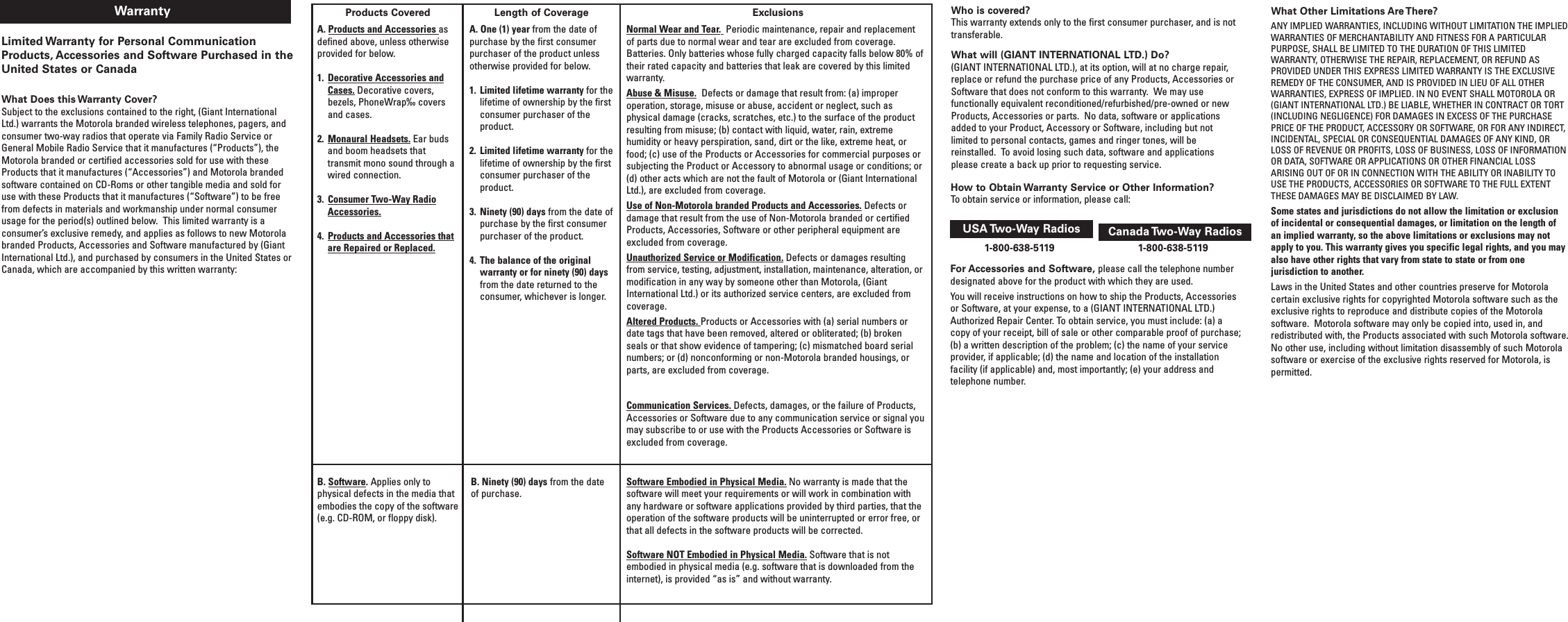 WarrantyLimited Warranty for Personal CommunicationProducts, Accessories and Software Purchased in theUnited States or CanadaWhat Does this Warranty Cover? Subject to the exclusions contained to the right, (Giant InternationalLtd.) warrants the Motorola branded wireless telephones, pagers, andconsumer two-way radios that operate via Family Radio Service orGeneral Mobile Radio Service that it manufactures (“Products”), theMotorola branded or certified accessories sold for use with theseProducts that it manufactures (“Accessories”) and Motorola brandedsoftware contained on CD-Roms or other tangible media and sold foruse with these Products that it manufactures (“Software”) to be freefrom defects in materials and workmanship under normal consumerusage for the period(s) outlined below.  This limited warranty is aconsumer’s exclusive remedy, and applies as follows to new Motorolabranded Products, Accessories and Software manufactured by (GiantInternational Ltd.), and purchased by consumers in the United States orCanada, which are accompanied by this written warranty:Who is covered? This warranty extends only to the first consumer purchaser, and is nottransferable.What will (GIANT INTERNATIONAL LTD.) Do?   (GIANT INTERNATIONAL LTD.), at its option, will at no charge repair,replace or refund the purchase price of any Products, Accessories orSoftware that does not conform to this warranty.  We may usefunctionally equivalent reconditioned/refurbished/pre-owned or newProducts, Accessories or parts.  No data, software or applicationsadded to your Product, Accessory or Software, including but notlimited to personal contacts, games and ringer tones, will bereinstalled.  To avoid losing such data, software and applicationsplease create a back up prior to requesting service.For Accessories and Software, please call the telephone numberdesignated above for the product with which they are used.You will receive instructions on how to ship the Products, Accessoriesor Software, at your expense, to a (GIANT INTERNATIONAL LTD.)Authorized Repair Center. To obtain service, you must include: (a) acopy of your receipt, bill of sale or other comparable proof of purchase;(b) a written description of the problem; (c) the name of your serviceprovider, if applicable; (d) the name and location of the installationfacility (if applicable) and, most importantly; (e) your address andtelephone number. What Other Limitations Are There? ANY IMPLIED WARRANTIES, INCLUDING WITHOUT LIMITATION THE IMPLIEDWARRANTIES OF MERCHANTABILITY AND FITNESS FOR A PARTICULARPURPOSE, SHALL BE LIMITED TO THE DURATION OF THIS LIMITEDWARRANTY, OTHERWISE THE REPAIR, REPLACEMENT, OR REFUND ASPROVIDED UNDER THIS EXPRESS LIMITED WARRANTY IS THE EXCLUSIVEREMEDY OF THE CONSUMER, AND IS PROVIDED IN LIEU OF ALL OTHERWARRANTIES, EXPRESS OF IMPLIED. IN NO EVENT SHALL MOTOROLA OR(GIANT INTERNATIONAL LTD.) BE LIABLE, WHETHER IN CONTRACT OR TORT(INCLUDING NEGLIGENCE) FOR DAMAGES IN EXCESS OF THE PURCHASEPRICE OF THE PRODUCT, ACCESSORY OR SOFTWARE, OR FOR ANY INDIRECT,INCIDENTAL, SPECIAL OR CONSEQUENTIAL DAMAGES OF ANY KIND, ORLOSS OF REVENUE OR PROFITS, LOSS OF BUSINESS, LOSS OF INFORMATIONOR DATA, SOFTWARE OR APPLICATIONS OR OTHER FINANCIAL LOSSARISING OUT OF OR IN CONNECTION WITH THE ABILITY OR INABILITY TOUSE THE PRODUCTS, ACCESSORIES OR SOFTWARE TO THE FULL EXTENTTHESE DAMAGES MAY BE DISCLAIMED BY LAW.Some states and jurisdictions do not allow the limitation or exclusionof incidental or consequential damages, or limitation on the length ofan implied warranty, so the above limitations or exclusions may notapply to you. This warranty gives you specific legal rights, and you mayalso have other rights that vary from state to state or from onejurisdiction to another.Laws in the United States and other countries preserve for Motorolacertain exclusive rights for copyrighted Motorola software such as theexclusive rights to reproduce and distribute copies of the Motorolasoftware.  Motorola software may only be copied into, used in, andredistributed with, the Products associated with such Motorola software.No other use, including without limitation disassembly of such Motorolasoftware or exercise of the exclusive rights reserved for Motorola, ispermitted. 1-800-638-5119 1-800-638-5119Products Covered Length of Coverage ExclusionsA. Products and Accessories asdefined above, unless otherwiseprovided for below.1. Decorative Accessories andCases. Decorative covers,bezels, PhoneWrap‰ coversand cases.2. Monaural Headsets. Ear budsand boom headsets thattransmit mono sound through awired connection.  3. Consumer Two-Way RadioAccessories.4. Products and Accessories thatare Repaired or Replaced.B. Software. Applies only tophysical defects in the media thatembodies the copy of the software(e.g. CD-ROM, or floppy disk). B. Ninety (90) days from the dateof purchase.Software Embodied in Physical Media. No warranty is made that thesoftware will meet your requirements or will work in combination withany hardware or software applications provided by third parties, that theoperation of the software products will be uninterrupted or error free, orthat all defects in the software products will be corrected.  Software NOT Embodied in Physical Media. Software that is notembodied in physical media (e.g. software that is downloaded from theinternet), is provided “as is” and without warranty.A. One (1) year from the date ofpurchase by the first consumerpurchaser of the product unlessotherwise provided for below. 1. Limited lifetime warranty for thelifetime of ownership by the firstconsumer purchaser of theproduct. 2. Limited lifetime warranty for thelifetime of ownership by the firstconsumer purchaser of theproduct. 3. Ninety (90) days from the date ofpurchase by the first consumerpurchaser of the product. 4. The balance of the originalwarranty or for ninety (90) daysfrom the date returned to theconsumer, whichever is longer.Normal Wear and Tear.Periodic maintenance, repair and replacementof parts due to normal wear and tear are excluded from coverage.Batteries. Only batteries whose fully charged capacity falls below 80% oftheir rated capacity and batteries that leak are covered by this limitedwarranty.Abuse &amp; Misuse. Defects or damage that result from: (a) improperoperation, storage, misuse or abuse, accident or neglect, such asphysical damage (cracks, scratches, etc.) to the surface of the productresulting from misuse; (b) contact with liquid, water, rain, extremehumidity or heavy perspiration, sand, dirt or the like, extreme heat, orfood; (c) use of the Products or Accessories for commercial purposes orsubjecting the Product or Accessory to abnormal usage or conditions; or(d) other acts which are not the fault of Motorola or (Giant InternationalLtd.), are excluded from coverage.Use of Non-Motorola branded Products and Accessories. Defects ordamage that result from the use of Non-Motorola branded or certifiedProducts, Accessories, Software or other peripheral equipment areexcluded from coverage.  Unauthorized Service or Modification. Defects or damages resultingfrom service, testing, adjustment, installation, maintenance, alteration, ormodification in any way by someone other than Motorola, (GiantInternational Ltd.) or its authorized service centers, are excluded fromcoverage. Altered Products. Products or Accessories with (a) serial numbers ordate tags that have been removed, altered or obliterated; (b) brokenseals or that show evidence of tampering; (c) mismatched board serialnumbers; or (d) nonconforming or non-Motorola branded housings, orparts, are excluded from coverage.Communication Services. Defects, damages, or the failure of Products,Accessories or Software due to any communication service or signal youmay subscribe to or use with the Products Accessories or Software isexcluded from coverage.USA Two-Way Radios Canada Two-Way RadiosHow to Obtain Warranty Service or Other Information? To obtain service or information, please call:
