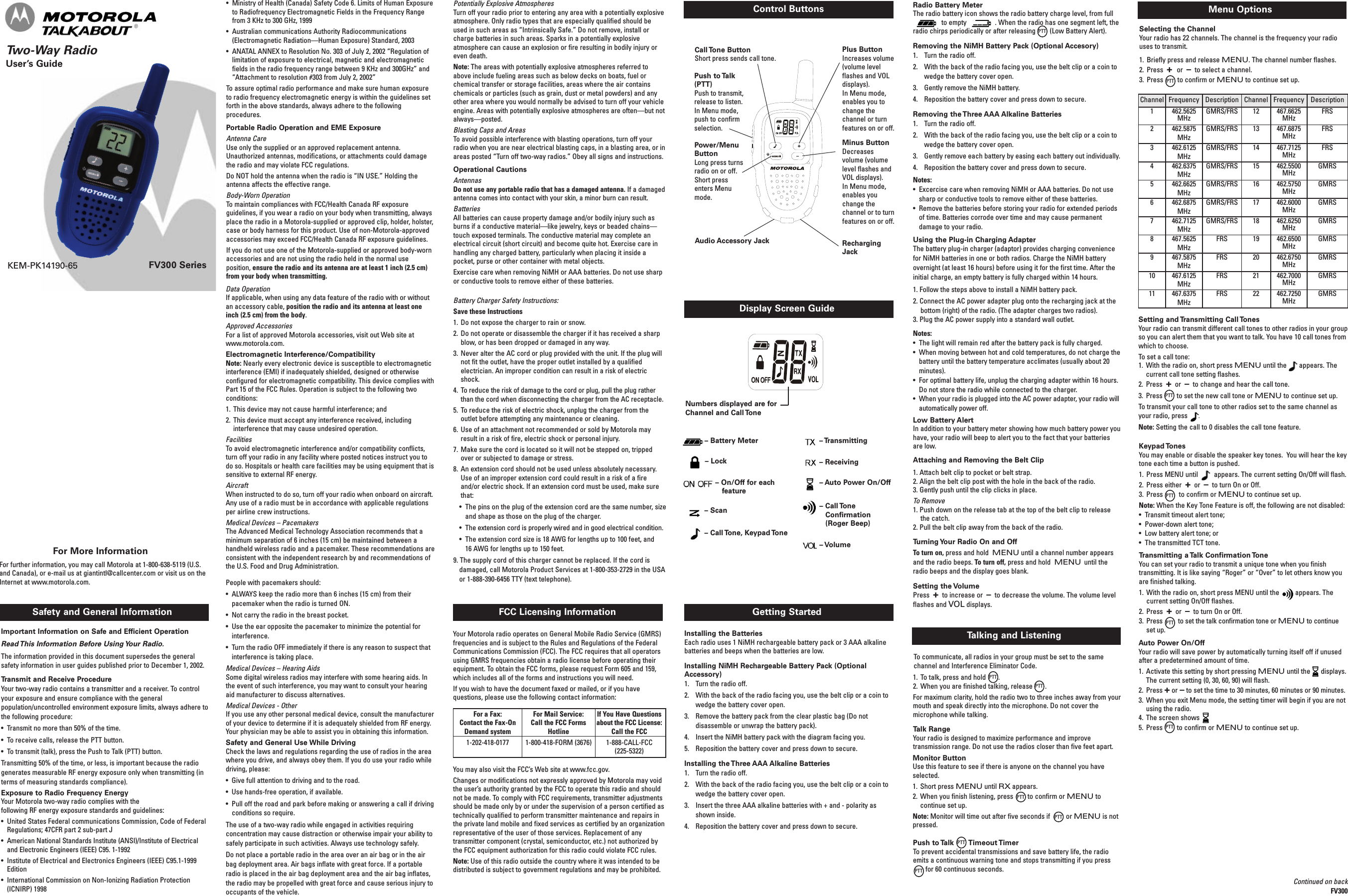 Two-Way RadioUser’s GuideFV300 SeriesSafety and General Information FCC Licensing InformationControl ButtonsKEM-PK14190-65Important Information on Safe and Efficient OperationRead This Information Before Using Your Radio.The information provided in this document supersedes the generalsafety information in user guides published prior to December 1, 2002.Transmit and Receive ProcedureYour two-way radio contains a transmitter and a receiver. To controlyour exposure and ensure compliance with the generalpopulation/uncontrolled environment exposure limits, always adhere tothe following procedure:• Transmit no more than 50% of the time.• To receive calls, release the PTT button.• To transmit (talk), press the Push to Talk (PTT) button.Transmitting 50% of the time, or less, is important because the radiogenerates measurable RF energy exposure only when transmitting (interms of measuring standards compliance).Exposure to Radio Frequency EnergyYour Motorola two-way radio complies with thefollowing RF energy exposure standards and guidelines:• United States Federal communications Commission, Code of FederalRegulations; 47CFR part 2 sub-part J• American National Standards Institute (ANSI)/Institute of Electricaland Electronic Engineers (IEEE) C95. 1-1992• Institute of Electrical and Electronics Engineers (IEEE) C95.1-1999Edition• International Commission on Non-Ionizing Radiation Protection(ICNIRP) 1998Getting StartedDisplay Screen GuideInstalling the BatteriesEach radio uses 1 NiMH rechargeable battery pack or 3 AAA alkalinebatteries and beeps when the batteries are low.Installing NiMH Rechargeable Battery Pack (OptionalAccessory)1. Turn the radio off.2. With the back of the radio facing you, use the belt clip or a coin towedge the battery cover open.3. Remove the battery pack from the clear plastic bag (Do notdisassemble or unwrap the battery pack).4. Insert the NiMH battery pack with the diagram facing you.5. Reposition the battery cover and press down to secure.Installing the Three AAA Alkaline Batteries1. Turn the radio off.2. With the back of the radio facing you, use the belt clip or a coin towedge the battery cover open.3. Insert the three AAA alkaline batteries with + and - polarity asshown inside.4. Reposition the battery cover and press down to secure.Talking and ListeningTo communicate, all radios in your group must be set to the samechannel and Interference Eliminator Code.1. To talk, press and hold .2. When you are finished talking, release .For maximum clarity, hold the radio two to three inches away from yourmouth and speak directly into the microphone. Do not cover themicrophone while talking.Talk RangeYour radio is designed to maximize performance and improvetransmission range. Do not use the radios closer than five feet apart.Push to Talk Timeout TimerTo prevent accidental transmissions and save battery life, the radioemits a continuous warning tone and stops transmitting if you pressfor 60 continuous seconds.Notes:•The light will remain red after the battery pack is fully charged.• When moving between hot and cold temperatures, do not charge thebattery until the battery temperature acclimates (usually about 20minutes).•For optimal battery life, unplug the charging adapter within 16 hours.Do not store the radio while connected to the charger.• When your radio is plugged into the AC power adapter, your radio willautomatically power off.Low Battery AlertIn addition to your battery meter showing how much battery power youhave, your radio will beep to alert you to the fact that your batteriesare low.Attaching and Removing the Belt Clip1. Attach belt clip to pocket or belt strap.2. Align the belt clip post with the hole in the back of the radio.3. Gently push until the clip clicks in place.To Remove1. Push down on the release tab at the top of the belt clip to releasethe catch.2. Pull the belt clip away from the back of the radio.Turning Your Radio On and OffTo turn on, press and hold MENU until a channel number appearsand the radio beeps. To turn off, press and hold MENU until theradio beeps and the display goes blank.Setting the VolumePress +to increase or –to decrease the volume. The volume levelflashes and VOL displays.Menu OptionsSelecting the ChannelYour radio has 22 channels. The channel is the frequency your radiouses to transmit.1. Briefly press and release MENU. The channel number flashes.2. Press +or–to select a channel.3. Press to confirm or MENU to continue set up.For More InformationFor further information, you may call Motorola at 1-800-638-5119 (U.S.and Canada), or e-mail us at giantintl@callcenter.com or visit us on theInternet at www.motorola.com.Setting and Transmitting Call TonesYour radio can transmit different call tones to other radios in your groupso you can alert them that you want to talk. You have 10 call tones fromwhich to choose.To set a call tone:1. With the radio on, short press MENU until the appears. Thecurrent call tone setting flashes.2. Press +or–to change and hear the call tone.3. Press to set the new call tone or MENU to continue set up.To transmit your call tone to other radios set to the same channel asyour radio, press .Note: Setting the call to 0 disables the call tone feature.Keypad TonesYou may enable or disable the speaker key tones. You will hear the keytone each time a button is pushed.1. Press MENU until appears. The current setting On/Off will flash.2. Press either +or –to turn On or Off.3. Press to confirm or MENU to continue set up.Note: When the Key Tone Feature is off, the following are not disabled:• Transmit timeout alert tone;• Power-down alert tone;• Low battery alert tone; or• The transmitted TCT tone.Transmitting a Talk Confirmation ToneYou can set your radio to transmit a unique tone when you finishtransmitting. It is like saying “Roger” or “Over” to let others know youare finished talking.1. With the radio on, short press MENU until the appears. Thecurrent setting On/Off flashes.2. Press +or –to turn On or Off.3. Press to set the talk confirmation tone or MENU to continueset up.Auto Power On/OffYour radio will save power by automatically turning itself off if unusedafter a predetermined amount of time.1. Activate this setting by short pressing MENU until the displays.The current setting (0, 30, 60, 90) will flash.2. Press +or –to set the time to 30 minutes, 60 minutes or 90 minutes.3. When you exit Menu mode, the setting timer will begin if you are notusing the radio.4. The screen shows5. Press to confirm or MENU to continue set up.Call Tone ButtonShort press sends call tone.Push to Talk(PTT)Push to transmit,release to listen.In Menu mode,push to confirmselection.Power/MenuButtonLong press turnsradio on or off.Short pressenters Menumode.Plus ButtonIncreases volume(volume levelflashes and VOLdisplays).In Menu mode,enables you tochange thechannel or turnfeatures on or off.Minus ButtonDecreasesvolume (volumelevel flashes andVOL displays).In Menu mode,enables youchange thechannel or to turnfeatures on or off.RechargingJack• Ministry of Health (Canada) Safety Code 6. Limits of Human Exposureto Radiofrequency Electromagnetic Fields in the Frequency Rangefrom 3 KHz to 300 GHz, 1999•Australian communications Authority Radiocommunications(Electromagnetic Radiation—Human Exposure) Standard, 2003• ANATAL ANNEX to Resolution No. 303 of July 2, 2002 “Regulation oflimitation of exposure to electrical, magnetic and electromagneticfields in the radio frequency range between 9 KHz and 300GHz” and“Attachment to resolution #303 from July 2, 2002”To assure optimal radio performance and make sure human exposureto radio frequency electromagnetic energy is within the guidelines setforth in the above standards, always adhere to the followingprocedures.Portable Radio Operation and EME ExposureAntenna CareUse only the supplied or an approved replacement antenna.Unauthorized antennas, modifications, or attachments could damagethe radio and may violate FCC regulations.Do NOT hold the antenna when the radio is “IN USE.” Holding theantenna affects the effective range.Body-Worn OperationTo maintain compliances with FCC/Health Canada RF exposureguidelines, if you wear a radio on your body when transmitting, alwaysplace the radio in a Motorola-supplied or approved clip, holder, holster,case or body harness for this product. Use of non-Motorola-approvedaccessories may exceed FCC/Health Canada RF exposure guidelines.If you do not use one of the Motorola-supplied or approved body-wornaccessories and are not using the radio held in the normal useposition, ensure the radio and its antenna are at least 1 inch (2.5 cm)from your body when transmitting.Battery Charger Safety Instructions:Save these Instructions1. Do not expose the charger to rain or snow.2. Do not operate or disassemble the charger if it has received a sharpblow, or has been dropped or damaged in any way.3. Never alter the AC cord or plug provided with the unit. If the plug willnot fit the outlet, have the proper outlet installed by a qualifiedelectrician. An improper condition can result in a risk of electricshock.4. To reduce the risk of damage to the cord or plug, pull the plug ratherthan the cord when disconnecting the charger from the AC receptacle.5. To reduce the risk of electric shock, unplug the charger from theoutlet before attempting any maintenance or cleaning.6. Use of an attachment not recommended or sold by Motorola mayresult in a risk of fire, electric shock or personal injury.7. Make sure the cord is located so it will not be stepped on, trippedover or subjected to damage or stress.8. An extension cord should not be used unless absolutely necessary.Use of an improper extension cord could result in a risk of a fireand/or electric shock. If an extension cord must be used, make surethat:• The pins on the plug of the extension cord are the same number, sizeand shape as those on the plug of the charger.• The extension cord is properly wired and in good electrical condition.• The extension cord size is 18 AWG for lengths up to 100 feet, and16 AWG for lengths up to 150 feet.9. The supply cord of this charger cannot be replaced. If the cord isdamaged, call Motorola Product Services at 1-800-353-2729 in the USAor 1-888-390-6456 TTY (text telephone).Potentially Explosive AtmospheresTurn off your radio prior to entering any area with a potentially explosiveatmosphere. Only radio types that are especially qualified should beused in such areas as “Intrinsically Safe.” Do not remove, install orcharge batteries in such areas. Sparks in a potentially explosiveatmosphere can cause an explosion or fire resulting in bodily injury oreven death.Note: The areas with potentially explosive atmospheres referred toabove include fueling areas such as below decks on boats, fuel orchemical transfer or storage facilities, areas where the air containschemicals or particles (such as grain, dust or metal powders) and anyother area where you would normally be advised to turn off your vehicleengine. Areas with potentially explosive atmospheres are often—but notalways—posted.Blasting Caps and AreasTo avoid possible interference with blasting operations, turn off yourradio when you are near electrical blasting caps, in a blasting area, or inareas posted “Turn off two-way radios.” Obey all signs and instructions.Operational CautionsAntennasDo not use any portable radio that has a damaged antenna. If a damagedantenna comes into contact with your skin, a minor burn can result.BatteriesAll batteries can cause property damage and/or bodily injury such asburns if a conductive material—like jewelry, keys or beaded chains—touch exposed terminals. The conductive material may complete anelectrical circuit (short circuit) and become quite hot. Exercise care inhandling any charged battery, particularly when placing it inside apocket, purse or other container with metal objects.Exercise care when removing NiMH or AAA batteries. Do not use sharpor conductive tools to remove either of these batteries.Your Motorola radio operates on General Mobile Radio Service (GMRS)frequencies and is subject to the Rules and Regulations of the FederalCommunications Commission (FCC). The FCC requires that all operatorsusing GMRS frequencies obtain a radio license before operating theirequipment. To obtain the FCC forms, please request Form 605 and 159,which includes all of the forms and instructions you will need.If you wish to have the document faxed or mailed, or if you havequestions, please use the following contact information:You may also visit the FCC’s Web site at www.fcc.gov.Changes or modifications not expressly approved by Motorola may voidthe user’s authority granted by the FCC to operate this radio and shouldnot be made. To comply with FCC requirements, transmitter adjustmentsshould be made only by or under the supervision of a person certified astechnically qualified to perform transmitter maintenance and repairs inthe private land mobile and fixed services as certified by an organizationrepresentative of the user of those services. Replacement of anytransmitter component (crystal, semiconductor, etc.) not authorized bythe FCC equipment authorization for this radio could violate FCC rules.Note: Use of this radio outside the country where it was intended to bedistributed is subject to government regulations and may be prohibited.Data OperationIf applicable, when using any data feature of the radio with or withoutan accessory cable, position the radio and its antenna at least oneinch (2.5 cm) from the body.Approved AccessoriesFor a list of approved Motorola accessories, visit out Web site atwww.motorola.com.Electromagnetic Interference/CompatibilityNote: Nearly every electronic device is susceptible to electromagneticinterference (EMI) if inadequately shielded, designed or otherwiseconfigured for electromagnetic compatibility. This device complies withPart 15 of the FCC Rules. Operation is subject to the following twoconditions:1. This device may not cause harmful interference; and2. This device must accept any interference received, includinginterference that may cause undesired operation.FacilitiesTo avoid electromagnetic interference and/or compatibility conflicts,turn off your radio in any facility where posted notices instruct you todo so. Hospitals or health care facilities may be using equipment that issensitive to external RF energy.AircraftWhen instructed to do so, turn off your radio when onboard on aircraft.Any use of a radio must be in accordance with applicable regulationsper airline crew instructions.Medical Devices – PacemakersThe Advanced Medical Technology Association recommends that aminimum separation of 6 inches (15 cm) be maintained between ahandheld wireless radio and a pacemaker. These recommendations areconsistent with the independent research by and recommendations ofthe U.S. Food and Drug Administration.People with pacemakers should:• ALWAYS keep the radio more than 6 inches (15 cm) from theirpacemaker when the radio is turned ON.• Not carry the radio in the breast pocket.• Use the ear opposite the pacemaker to minimize the potential forinterference.• Turn the radio OFF immediately if there is any reason to suspect thatinterference is taking place.Medical Devices – Hearing AidsSome digital wireless radios may interfere with some hearing aids. Inthe event of such interference, you may want to consult your hearingaid manufacturer to discuss alternatives.Medical Devices - OtherIf you use any other personal medical device, consult the manufacturerof your device to determine if it is adequately shielded from RF energy.Your physician may be able to assist you in obtaining this information.Safety and General Use While DrivingCheck the laws and regulations regarding the use of radios in the areawhere you drive, and always obey them. If you do use your radio whiledriving, please:• Give full attention to driving and to the road.• Use hands-free operation, if available.• Pull off the road and park before making or answering a call if drivingconditions so require.The use of a two-way radio while engaged in activities requiringconcentration may cause distraction or otherwise impair your ability tosafely participate in such activities. Always use technology safely.Do not place a portable radio in the area over an air bag or in the airbag deployment area. Air bags inflate with great force. If a portableradio is placed in the air bag deployment area and the air bag inflates,the radio may be propelled with great force and cause serious injury tooccupants of the vehicle.Channel Frequency Description Channel Frequency Description1 462.5625MHzGMRS/FRS 12467.6625MHzFRS2 462.5875MHzGMRS/FRS 13 467.6875MHzFRS3 462.6125MHzGMRS/FRS 14467.7125MHzFRS4 462.6375MHzGMRS/FRS 15 462.5500MHzGMRS5 462.6625MHzGMRS/FRS 16 462.5750MHzGMRS6 462.6875MHzGMRS/FRS 17 462.6000MHzGMRS7 462.7125MHzGMRS/FRS 18462.6250MHzGMRS8 467.5625MHzFRS 19462.6500MHzGMRS9 467.5875MHzFRS 20 462.6750MHzGMRS10 467.6125MHzFRS 21 462.7000MHzGMRS11467.6375MHzFRS 22462.7250MHzGMRSFor a Fax:Contact the Fax-OnDemand system1-202-418-0177For Mail Service:Call the FCC FormsHotline1-800-418-FORM (3676)If You Have Questionsabout the FCC License:Call the FCC1-888-CALL-FCC(225-5322)– Battery Meter– Scan– Transmitting– Receiving– Auto Power On/Off– Call ToneConfirmation(Roger Beep)– Volume– Lock– Call Tone, Keypad Tone– On/Off for eachfeatureNumbers displayed are forChannel and Call TonePTTPTTPTTPTTPTTPTTPTTPTTContinued on backFV300Monitor ButtonUse this feature to see if there is anyone on the channel you haveselected.1. Short press MENU until RX appears.2. When you finish listening, press to confirm or MENU tocontinue set up.Note: Monitor will time out after five seconds if or MENU is notpressed.PTTPTTPTTRadio Battery MeterThe radio battery icon shows the radio battery charge level, from fullto empty . When the radio has one segment left, theradio chirps periodically or after releasing (Low Battery Alert).Removing the NiMH Battery Pack (Optional Accesory)1. Turn the radio off.2. With the back of the radio facing you, use the belt clip or a coin towedge the battery cover open.3. Gently remove the NiMH battery.4. Reposition the battery cover and press down to secure.Removing the Three AAA Alkaline Batteries1. Turn the radio off.2. With the back of the radio facing you, use the belt clip or a coin towedge the battery cover open.3. Gently remove each battery by easing each battery out individually.4. Reposition the battery cover and press down to secure.Notes:• Excercise care when removing NiMH or AAA batteries. Do not usesharp or conductive tools to remove either of these batteries.•Remove the batteries before storing your radio for extended periodsof time. Batteries corrode over time and may cause permanentdamage to your radio.Using the Plug-in Charging AdapterThe battery plug-in charger (adaptor) provides charging conveniencefor NiMH batteries in one or both radios. Charge the NiMH batteryovernight (at least 16 hours) before using it for the first time. After theinitial charge, an empty battery is fully charged within 14 hours.1. Follow the steps above to install a NiMH battery pack.2. Connect the AC power adapter plug onto the recharging jack at thebottom (right) of the radio. (The adapter charges two radios).3. Plug the AC power supply into a standard wall outlet.Audio Accessory JackPTT