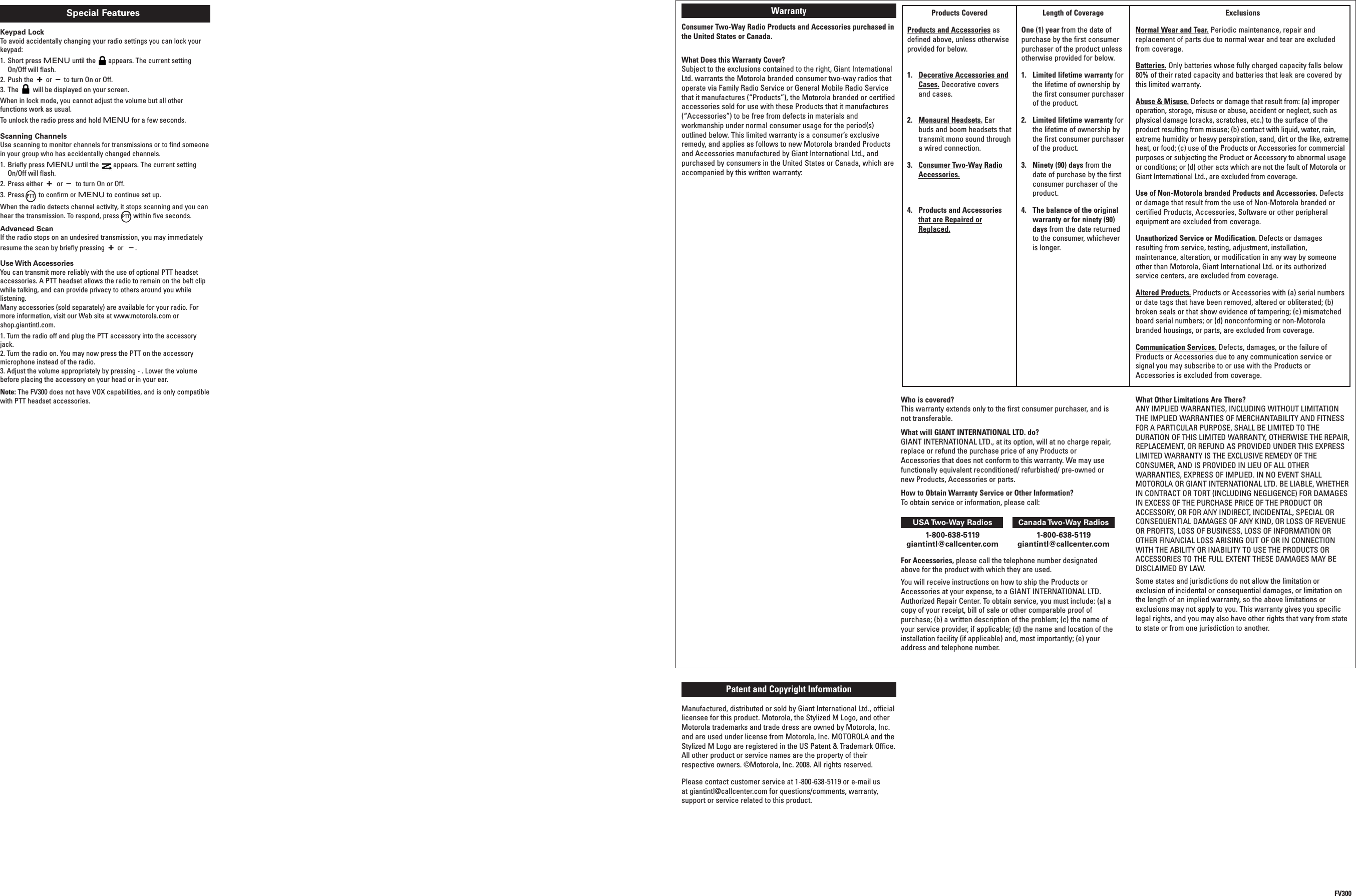 FV300Products CoveredProducts and Accessories asdefined above, unless otherwiseprovided for below.1. Decorative Accessories andCases. Decorative coversand cases.2. Monaural Headsets. Earbuds and boom headsets thattransmit mono sound throughawired connection.3. Consumer Two-Way RadioAccessories.4. Products and Accessoriesthat are Repaired orReplaced.Length of CoverageOne (1) year from the date ofpurchase by the first consumerpurchaser of the product unlessotherwise provided for below.1. Limited lifetime warranty forthe lifetime of ownership bythe first consumer purchaserof the product.2. Limited lifetime warranty forthe lifetime of ownership bythe first consumer purchaserof the product.3. Ninety (90) days from thedate of purchase by the firstconsumer purchaser of theproduct.4. The balance of the originalwarranty or for ninety (90)days from the date returnedto the consumer, whicheveris longer.ExclusionsNormal Wear and Tear. Periodic maintenance, repair andreplacement of parts due to normal wear and tear are excludedfrom coverage.Batteries. Only batteries whose fully charged capacity falls below80% of their rated capacity and batteries that leak are covered bythis limited warranty.Abuse &amp; Misuse. Defects or damage that result from: (a) improperoperation, storage, misuse or abuse, accident or neglect, such asphysical damage (cracks, scratches, etc.) to the surface of theproduct resulting from misuse; (b) contact with liquid, water, rain,extreme humidity or heavy perspiration, sand, dirt or the like, extremeheat, or food; (c) use of the Products or Accessories for commercialpurposes or subjecting the Product or Accessory to abnormal usageor conditions; or (d) other acts which are not the fault of Motorola orGiant International Ltd., are excluded from coverage.Use of Non-Motorola branded Products and Accessories. Defectsor damage that result from the use of Non-Motorola branded orcertified Products, Accessories, Software or other peripheralequipment are excluded from coverage.Unauthorized Service or Modification. Defects or damagesresulting from service, testing, adjustment, installation,maintenance, alteration, or modification in any way by someoneother than Motorola, Giant International Ltd. or its authorizedservice centers, are excluded from coverage.Altered Products. Products or Accessories with (a) serial numbersor date tags that have been removed, altered or obliterated; (b)broken seals or that show evidence of tampering; (c) mismatchedboard serial numbers; or (d) nonconforming or non-Motorolabranded housings, or parts, are excluded from coverage.Communication Services. Defects, damages, or the failure ofProducts or Accessories due to any communication service orsignal you may subscribe to or use with the Products orAccessories is excluded from coverage.WarrantyConsumer Two-Way Radio Products and Accessories purchased inthe United States or Canada.What Does this Warranty Cover?Subject to the exclusions contained to the right, Giant InternationalLtd. warrants the Motorola branded consumer two-way radios thatoperate via Family Radio Service or General Mobile Radio Servicethat it manufactures (“Products”), the Motorola branded or certifiedaccessories sold for use with these Products that it manufactures(“Accessories”) to be free from defects in materials andworkmanship under normal consumer usage for the period(s)outlined below. This limited warranty is a consumer’s exclusiveremedy, and applies as follows to new Motorola branded Productsand Accessories manufactured by Giant International Ltd., andpurchased by consumers in the United States or Canada, which areaccompanied by this written warranty:Who is covered?This warranty extends only to the first consumer purchaser, and isnot transferable.What will GIANT INTERNATIONAL LTD. do?GIANT INTERNATIONAL LTD., at its option, will at no charge repair,replace or refund the purchase price of any Products orAccessories that does not conform to this warranty. We may usefunctionally equivalent reconditioned/ refurbished/ pre-owned ornew Products, Accessories or parts.How to Obtain Warranty Service or Other Information?To obtain service or information, please call:USA Two-Way Radios Canada Two-Way Radios1-800-638-5119 1-800-638-5119giantintl@callcenter.com giantintl@callcenter.comFor Accessories, please call the telephone number designatedabove for the product with which they are used.You will receive instructions on how to ship the Products orAccessories at your expense, to a GIANT INTERNATIONAL LTD.Authorized Repair Center. To obtain service, you must include: (a) acopy of your receipt, bill of sale or other comparable proof ofpurchase; (b) a written description of the problem; (c) the name ofyour service provider, if applicable; (d) the name and location of theinstallation facility (if applicable) and, most importantly; (e) youraddress and telephone number.What Other Limitations Are There?ANY IMPLIED WARRANTIES, INCLUDING WITHOUT LIMITATIONTHE IMPLIED WARRANTIES OF MERCHANTABILITY AND FITNESSFOR A PARTICULAR PURPOSE, SHALL BE LIMITED TO THEDURATION OF THIS LIMITED WARRANTY, OTHERWISE THE REPAIR,REPLACEMENT, OR REFUND AS PROVIDED UNDER THIS EXPRESSLIMITED WARRANTY IS THE EXCLUSIVE REMEDY OF THECONSUMER, AND IS PROVIDED IN LIEU OF ALL OTHERWARRANTIES, EXPRESS OF IMPLIED. IN NO EVENT SHALLMOTOROLA OR GIANT INTERNATIONAL LTD. BE LIABLE, WHETHERIN CONTRACT OR TORT (INCLUDING NEGLIGENCE) FOR DAMAGESIN EXCESS OF THE PURCHASE PRICE OF THE PRODUCT ORACCESSORY, OR FOR ANY INDIRECT, INCIDENTAL, SPECIAL ORCONSEQUENTIAL DAMAGES OF ANY KIND, OR LOSS OF REVENUEOR PROFITS, LOSS OF BUSINESS, LOSS OF INFORMATION OROTHER FINANCIAL LOSS ARISING OUT OF OR IN CONNECTIONWITH THE ABILITY OR INABILITY TO USE THE PRODUCTS ORACCESSORIES TO THE FULL EXTENT THESE DAMAGES MAY BEDISCLAIMED BY LAW.Some states and jurisdictions do not allow the limitation orexclusion of incidental or consequential damages, or limitation onthe length of an implied warranty, so the above limitations orexclusions may not apply to you. This warranty gives you specificlegal rights, and you may also have other rights that vary from stateto state or from one jurisdiction to another.Patent and Copyright InformationManufactured, distributed or sold by Giant International Ltd., officiallicensee for this product. Motorola, the Stylized M Logo, and otherMotorola trademarks and trade dress are owned by Motorola, Inc.and are used under license from Motorola, Inc. MOTOROLA and theStylized M Logo are registered in the US Patent &amp; Trademark Office.All other product or service names are the property of theirrespective owners. ©Motorola, Inc. 2008. All rights reserved.Please contact customer service at 1-800-638-5119 or e-mail usat giantintl@callcenter.com for questions/comments, warranty,support or service related to this product.Scanning ChannelsUse scanning to monitor channels for transmissions or to find someonein your group who has accidentally changed channels.1. Briefly press MENU until the appears. The current settingOn/Off will flash.2. Press either +or –to turn On or Off.3. Press to confirm or MENU to continue set up.When the radio detects channel activity, it stops scanning and you canhear the transmission. To respond, press within five seconds.Advanced ScanIf the radio stops on an undesired transmission, you may immediatelyresume the scan by briefly pressing +or–.Use With AccessoriesYou can transmit more reliably with the use of optional PTT headsetaccessories. A PTT headset allows the radio to remain on the belt clipwhile talking, and can provide privacy to others around you whilelistening.Many accessories (sold separately) are available for your radio. Formore information, visit our Web site at www.motorola.com orshop.giantintl.com.1. Turn the radio off and plug the PTT accessory into the accessoryjack.2. Turn the radio on. You may now press the PTT on the accessorymicrophone instead of the radio.3. Adjust the volume appropriately by pressing - . Lower the volumebefore placing the accessory on your head or in your ear.Note: The FV300 does not have VOX capabilities, and is only compatiblewith PTT headset accessories.PTTPTTSpecial FeaturesKeypad LockTo avoid accidentally changing your radio settings you can lock yourkeypad:1. Short press MENU until the appears. The current settingOn/Off will flash.2. Push the +or–to turn On or Off.3. The will be displayed on your screen.When in lock mode, you cannot adjust the volume but all otherfunctions work as usual.To unlock the radio press and hold MENU for a few seconds.