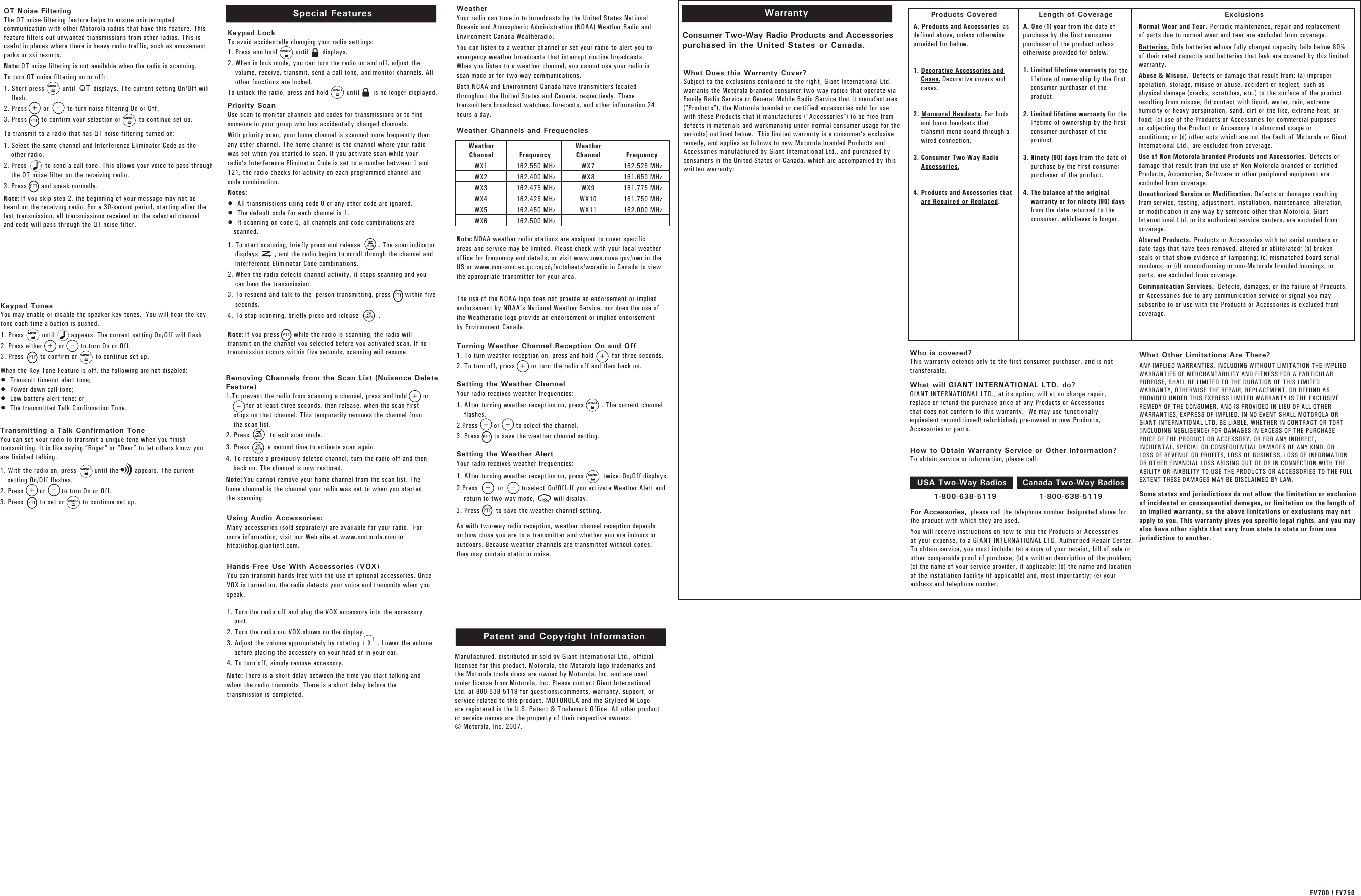 WarrantyConsumer Two-Way Radio Products and Accessories purchased in the United States or Canada.What Does this Warranty Cover? Subject to the exclusions contained to the right, Giant International Ltd.warrants the Motorola branded consumer two-way radios that operate via Family Radio Service or General Mobile Radio Service that it manufactures (“Products”), the Motorola branded or certified accessories sold for use with these Products that it manufactures (“Accessories”) to be free from defects in materials and workmanship under normal consumer usage for the period(s) outlined below.  This limited warranty is a consumer’s exclusive remedy, and applies as follows to new Motorola branded Products and Accessories manufactured by Giant International Ltd., and purchased by consumers in the United States or Canada, which are accompanied by this written warranty: Who is covered? This warranty extends only to the first consumer purchaser, and is nottransferable.What will GIANT INTERNATIONAL LTD. do?   GIANT INTERNATIONAL LTD., at its option, will at no charge repair,replace or refund the purchase price of any Products or Accessories that does not conform to this warranty.  We may use functionally  equivalent reconditioned/ refurbished/ pre-owned or new Products, Accessories or parts.  For Accessories, please call the telephone number designated above for  the product with which they are used.You will receive instructions on how to ship the Products or Accessoriesat your expense, to a GIANT INTERNATIONAL LTD. Authorized Repair Center. To obtain service, you must include: (a) a copy of your receipt, bill of sale or other comparable proof of purchase; (b) a written description of the problem; (c) the name of your service provider, if applicable; (d) the name and location of the installation facility (if applicable) and, most importantly; (e) your address and telephone number. What Other Limitations Are There? ANY IMPLIED WARRANTIES, INCLUDING WITHOUT LIMITATION THE IMPLIEDWARRANTIES OF MERCHANTABILITY AND FITNESS FOR A PARTICULARPURPOSE, SHALL BE LIMITED TO THE DURATION OF THIS LIMITEDWARRANTY, OTHERWISE THE REPAIR, REPLACEMENT, OR REFUND ASPROVIDED UNDER THIS EXPRESS LIMITED WARRANTY IS THE EXCLUSIVEREMEDY OF THE CONSUMER, AND IS PROVIDED IN LIEU OF ALL OTHERWARRANTIES, EXPRESS OF IMPLIED. IN NO EVENT SHALL MOTOROLA ORGIANT INTERNATIONAL LTD. BE LIABLE, WHETHER IN CONTRACT OR TORT(INCLUDING NEGLIGENCE) FOR DAMAGES IN EXCESS OF THE PURCHASEPRICE OF THE PRODUCT OR ACCESSORY, OR FOR ANY INDIRECT,INCIDENTAL, SPECIAL OR CONSEQUENTIAL DAMAGES OF ANY KIND, ORLOSS OF REVENUE OR PROFITS, LOSS OF BUSINESS, LOSS OF INFORMATIONOR OTHER FINANCIAL LOSS ARISING OUT OF OR IN CONNECTION WITH THE ABILITY OR INABILITY TO USE THE PRODUCTS OR ACCESSORIES TO THE FULL EXTENT THESE DAMAGES MAY BE DISCLAIMED BY LAW.Some states and jurisdictions do not allow the limitation or exclusionof incidental or consequential damages, or limitation on the length ofan implied warranty, so the above limitations or exclusions may notapply to you. This warranty gives you specific legal rights, and you mayalso have other rights that vary from state to state or from onejurisdiction to another.1-800-638-5119               1-800-638-5119Products Covered Length of Coverage ExclusionsA. Products and Accessories  asdefined above, unless otherwiseprovided for below.1. Decorative Accessories andCases. Decorative covers and cases.2. Monaural Headsets. Ear budsand boom headsets thattransmit mono sound through awired connection.3. Consumer Two-Way RadioAccessories.4. Products and Accessories thatare Repaired or Replaced.A. One (1) year from the date ofpurchase by the first consumerpurchaser of the product unlessotherwise provided for below. 1. Limited lifetime warranty for thelifetime of ownership by the firstconsumer purchaser of theproduct.2. Limited lifetime warranty for thelifetime of ownership by the firstconsumer purchaser of theproduct.3. Ninety (90) days from the date ofpurchase by the first consumerpurchaser of the product. 4. The balance of the originalwarranty or for ninety (90) daysfrom the date returned to theconsumer, whichever is longer.Normal Wear and Tear. Periodic maintenance, repair and replacementof parts due to normal wear and tear are excluded from coverage.Batteries. Only batteries whose fully charged capacity falls below 80%of their rated capacity and batteries that leak are covered by this limitedwarranty.Abuse &amp; Misuse. Defects or damage that result from: (a) improperoperation, storage, misuse or abuse, accident or neglect, such asphysical damage (cracks, scratches, etc.) to the surface of the productresulting from misuse; (b) contact with liquid, water, rain, extremehumidity or heavy perspiration, sand, dirt or the like, extreme heat, orfood; (c) use of the Products or Accessories for commercial purposesor subjecting the Product or Accessory to abnormal usage orconditions; or (d) other acts which are not the fault of Motorola or GiantInternational Ltd., are excluded from coverage.Use of Non-Motorola branded Products and Accessories. Defects ordamage that result from the use of Non-Motorola branded or certifiedProducts, Accessories, Software or other peripheral equipment areexcluded from coverage.Unauthorized Service or Modification. Defects or damages resultingfrom service, testing, adjustment, installation, maintenance, alteration,or modification in any way by someone other than Motorola, GiantInternational Ltd. or its authorized service centers, are excluded fromcoverage.Altered Products. Products or Accessories with (a) serial numbers ordate tags that have been removed, altered or obliterated; (b) brokenseals or that show evidence of tampering; (c) mismatched board serialnumbers; or (d) nonconforming or non-Motorola branded housings, orparts, are excluded from coverage.Communication Services.  Defects, damages, or the failure of Products,or Accessories due to any communication service or signal you may subscribe to or use with the Products or Accessories is excluded from coverage. USA Two-Way Radios Canada Two-Way RadiosHow to Obtain Warranty Service or Other Information? To obtain service or information, please call:Manufactured, distributed or sold by Giant International Ltd., officiallicensee for this product. Motorola, the Motorola logo trademarks andthe Motorola trade dress are owned by Motorola, Inc. and are usedunder license from Motorola, Inc. Please contact Giant InternationalLtd. at 800-638-5119 for questions/comments, warranty, support, orservice related to this product. MOTOROLA and the Stylized M Logoare registered in the U.S. Patent &amp; Trademark Office. All other productor service names are the property of their respective owners. © Motorola, Inc. 2007.Patent and Copyright Information Transmitting a Talk Confirmation ToneYou can set your radio to transmit a unique tone when you finishtransmitting. It is like saying “Roger” or “Over” to let others know youare finished talking.1. With the radio on, press         until the        appears. The currentsetting On/Off flashes.2. Press        or        to turn On or Off.3. Press        to set or         to continue set up.Keypad TonesYou may enable or disable the speaker key tones.  You will hear the keytone each time a button is pushed.1. Press         until        appears. The current setting On/Off will flash  2. Press either        or        to turn On or Off.3. Press        to confirm or         to continue set up.When the Key Tone Feature is off, the following are not disabled:•  Transmit timeout alert tone;•  Power down call tone;•  Low battery alert tone; or •  The transmitted Talk Confirmation Tone. To transmit to a radio that has QT noise filtering turned on:1. Select the same channel and Interference Eliminator Code as theother radio.2. Press         to send a call tone. This allows your voice to pass throughthe QT noise filter on the receiving radio. 3. Press       and speak normally. Note: If you skip step 2, the beginning of your message may not beheard on the receiving radio. For a 30-second period, starting after thelast transmission, all transmissions received on the selected channeland code will pass through the QT noise filter.Special FeaturesKeypad LockTo avoid accidentally changing your radio settings: 1. Press and hold         until       displays.2. When in lock mode, you can turn the radio on and off, adjust thevolume, receive, transmit, send a call tone, and monitor channels. Allother functions are locked.To unlock the radio, press and hold         until       is no longer displayed. Priority ScanUse scan to monitor channels and codes for transmissions or to findsomeone in your group who has accidentally changed channels.With priority scan, your home channel is scanned more frequently thanany other channel. The home channel is the channel where your radiowas set when you started to scan. If you activate scan while yourradio’s Interference Eliminator Code is set to a number between 1 and121, the radio checks for activity on each programmed channel andcode combination.Notes:•  All transmissions using code 0 or any other code are ignored.•  The default code for each channel is 1.•  If scanning on code 0, all channels and code combinations arescanned.1. To start scanning, briefly press and release         . The scan indicatordisplays        , and the radio begins to scroll through the channel andInterference Eliminator Code combinations. 2. When the radio detects channel activity, it stops scanning and youcan hear the transmission.3. To respond and talk to the  person transmitting, press       within fiveseconds.4. To stop scanning, briefly press and release          . Note: If you press       while the radio is scanning, the radio willtransmit on the channel you selected before you activated scan. If notransmission occurs within five seconds, scanning will resume.Hands-Free Use With Accessories (VOX)You can transmit hands-free with the use of optional accessories. OnceVOX is turned on, the radio detects your voice and transmits when youspeak.1. Turn the radio off and plug the VOX accessory into the accessoryport.2. Turn the radio on. VOX shows on the display.3. Adjust the volume appropriately by rotating         . Lower the volumebefore placing the accessory on your head or in your ear.4. To turn off, simply remove accessory.Note: There is a short delay between the time you start talking andwhen the radio transmits. There is a short delay before thetransmission is completed.Using Audio Accessories:Many accessories (sold separately) are available for your radio.  Formore information, visit our Web site at www.motorola.com or http://shop.giantintl.com.Removing Channels from the Scan List (Nuisance DeleteFeature)1.To prevent the radio from scanning a channel, press and hold        or for at least three seconds, then release, when the scan firststops on that channel. This temporarily removes the channel fromthe scan list. 2. Press          to exit scan mode. 3. Press         a second time to activate scan again. 4. To restore a previously deleted channel, turn the radio off and thenback on. The channel is now restored.Note: You cannot remove your home channel from the scan list. Thehome channel is the channel your radio was set to when you startedthe scanning.QT Noise FilteringThe QT noise-filtering feature helps to ensure uninterruptedcommunication with other Motorola radios that have this feature. Thisfeature filters out unwanted transmissions from other radios. This isuseful in places where there is heavy radio traffic, such as amusementparks or ski resorts.Note: QT noise filtering is not available when the radio is scanning.To turn QT noise filtering on or off:1. Short press         until         displays. The current setting On/Off willflash.2. Press        or         to turn noise filtering On or Off. 3. Press       to confirm your selection or         to continue set up. QTFV700 / FV750WeatherYour radio can tune in to broadcasts by the United States NationalOceanic and Atmospheric Administration (NOAA) Weather Radio andEnvironment Canada Weatheradio. You can listen to a weather channel or set your radio to alert you toemergency weather broadcasts that interrupt routine broadcasts.When you listen to a weather channel, you cannot use your radio inscan mode or for two-way communications.Both NOAA and Environment Canada have transmitters locatedthroughout the United States and Canada, respectively. Thesetransmitters broadcast watches, forecasts, and other information 24hours a day.Weather Channels and Frequencies Note: NOAA weather radio stations are assigned to cover specificareas and service may be limited. Please check with your local weatheroffice for frequency and details, or visit www.nws.noaa.gov/nwr in theUS or www.msc-smc.ec.gc.ca/cd/factsheets/wxradio in Canada to viewthe appropriate transmitter for your area. The use of the NOAA logo does not provide an endorsement or impliedendorsement by NOAA’s National Weather Service, nor does the use ofthe Weatheradio logo provide an endorsement or implied endorsementby Environment Canada.Turning Weather Channel Reception On and Off1. To turn weather reception on, press and hold         for three seconds. 2. To turn off, press        or turn the radio off and then back on.Setting the Weather ChannelYour radio receives weather frequencies:1. After turning weather reception on, press         . The current channelflashes.2.Press        or        to select the channel.3. Press       to save the weather channel setting.Setting the Weather AlertYour radio receives weather frequencies:1. After turning weather reception on, press      twice. On/Off displays.2.Press          or         to select On/Off. If you activate Weather Alert andreturn to two-way mode,         will display.3. Press        to save the weather channel setting.As with two-way radio reception, weather channel reception dependson how close you are to a transmitter and whether you are indoors oroutdoors. Because weather channels are transmitted without codes,they may contain static or noise.WeatherChannelWX1WX2WX3WX4WX5WX6Frequency162.550 MHz162.400 MHz162.475 MHz162.425 MHz162.450 MHz162.500 MHzWeatherChannelWX7WX8WX9WX10WX11Frequency162.525 MHz161.650 MHz161.775 MHz161.750 MHz162.000 MHzMENUMENUMENUMENUMENUMENUMENUMENUMENUMENUPTTPTTPTTPTTPTTPTTPTTPTT+–+–++++––+–+–MONMONMONMON