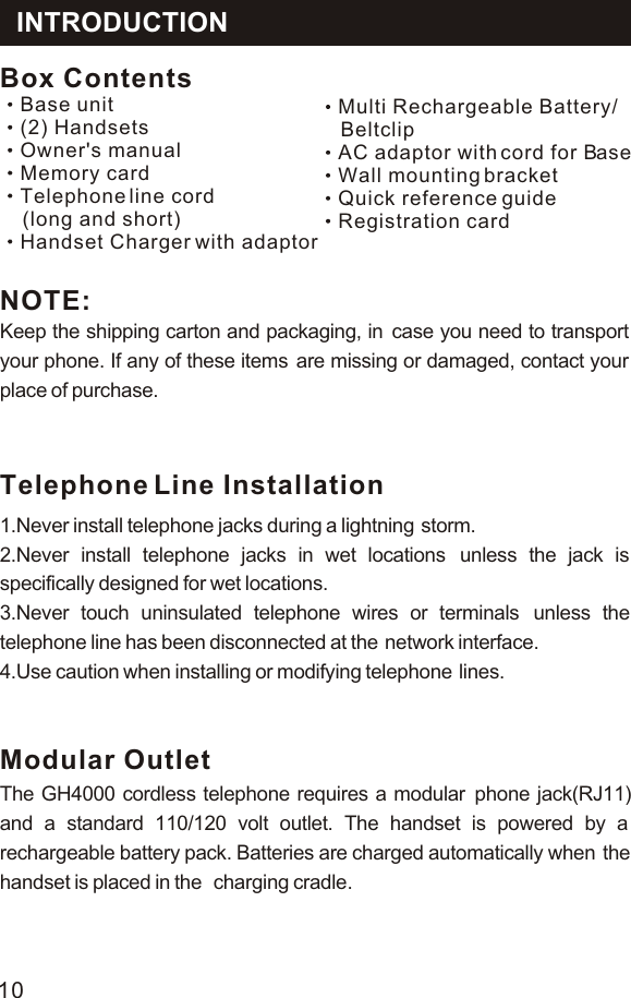 Keep the shipping carton and packaging, in  case you need to transport your phone. If any of these items  are missing or damaged, contact your place of purchase.NOTE:Telephone Line Installation1.Never install telephone jacks during a lightning  storm.2.Never install telephone jacks in wet locations  unless the jack is specifically designed for wet locations.3.Never touch uninsulated telephone wires or terminals  unless the telephone line has been disconnected at the  network interface.4.Use caution when installing or modifying telephone  lines.Modular OutletThe GH4000 cordless telephone requires a modular phone jack(RJ11) and a standard 110/120 volt outlet. The handset is powered by a  rechargeable battery pack. Batteries are charged automatically when  the handset is placed in the  . charging cradleBox ContentsBase unitOwner&apos;s manualMemory cardTelephone line cord    (long and short)(2) HandsetsHandset Charger with adaptorMulti Rechargeable Battery/    BeltclipAC adaptor with cord for BaseWall mounting bracketQuick reference guideRegistration cardINTRODUCTION10