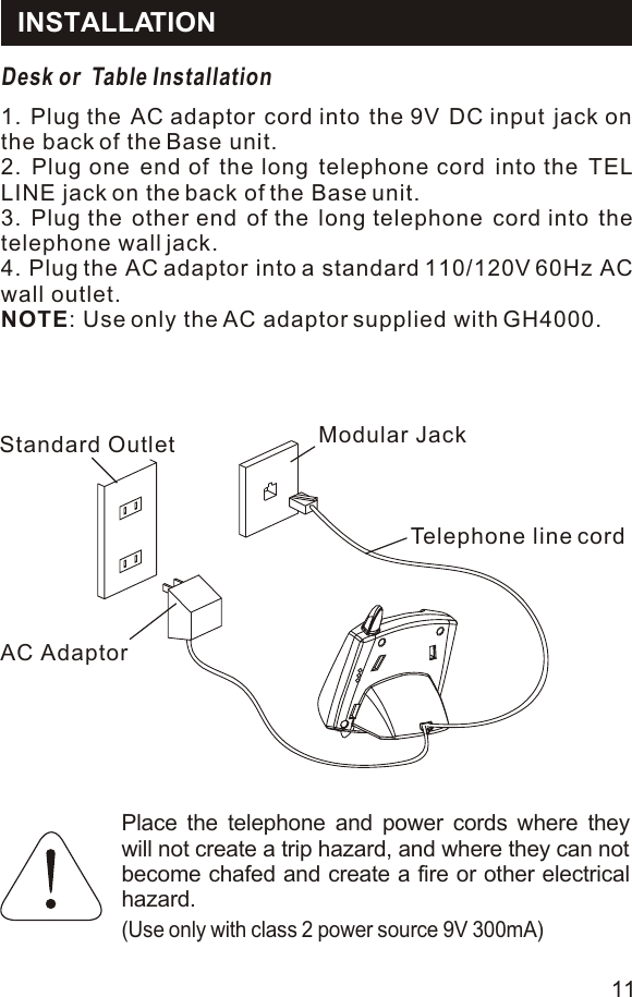 INSTALLATIONDesk or  Table Installation1. Plug the AC adaptor cord into the 9V DC input jack on the back of the Base unit.2. Plug one end of the long telephone cord into the TEL LINE jack on the back of the Base unit.3. Plug the other end of the long telephone cord into the telephone wall jack.4. Plug the AC adaptor into a standard 110/120V 60Hz AC wall outlet.NOTE: Use only the AC adaptor supplied with GH4000.Place the telephone and power cords where they will not create a trip hazard, and where they can not become chafed and create a fire or other electrical hazard.(Use only with class 2 power source 9V 300mA)11Standard OutletAC AdaptorModular JackTelephone line cord