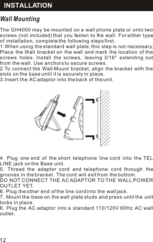 Wall MountingThe GH4000 may be mounted on a wall phone plate or onto two screws (not included) that you fasten to the wall. For either type of installation, complete the following steps first.1.When using the standard wall plate, this step is not necessary. Place the Wall bracket on the wall and mark the location of the screws holes. Install the screws, leaving 3/16&quot; extending out from the wall. Use anchors to secure screws.2.To connect the Wall Mount bracket, align the bracket with the slots on the base until it is securely in place.3.Insert the AC adaptor into the back of the unit.4. Plug one end of the short telephone line cord into the TEL LINE jack on the Base unit.5. Thread the adaptor cord and telephone cord through the grooves in the bracket. The cord will exit from the bottom.DO NOT CONNECT THE AC ADAPTOR TO THE WALL POWER OUTLET YET.6. Plug the other end of the line cord into the wall jack.7. Mount the base on the wall plate studs and press until the unit locks in place.8. Plug the AC adaptor into a standard 110/120V 60Hz AC wall outlet.INSTALLATION12