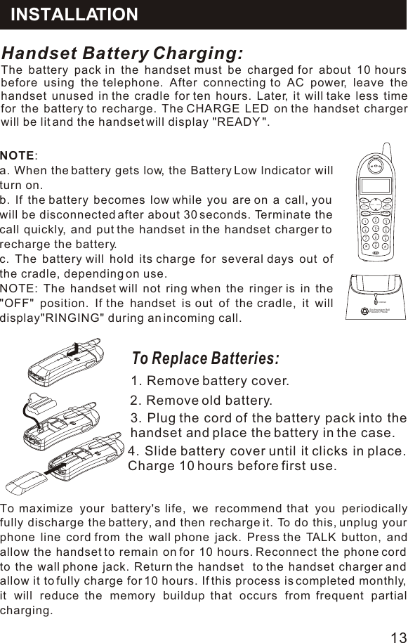 Handset Battery Charging: The battery pack in the handset must be charged for about 10 hours before using the telephone. After connecting to AC power, leave the handset unused in the cradle for ten hours. Later, it will take less time for the battery to recharge. The CHARGE LED on the handset charger will be lit and the handset will display &quot;READY &quot;. To Replace Batteries:1. Remove battery cover.2. Remove old battery.3. Plug the cord of the battery pack into the handset and place the battery in the case.4. Slide battery cover until it clicks in place. Charge 10 hours before first use.To maximize your battery&apos;s life, we recommend that you periodically fully discharge the battery, and then recharge it. To do this, unplug your phone line cord from the wall phone jack. Press the TALK button, and allow the handset to remain on for 10 hours. Reconnect the phone cord to the wall phone jack. Return the handset  to the handset charger and allow it to fully charge for 10 hours. If this process is completed monthly, it will reduce the memory buildup that occurs from frequent partial charging.NOTE: a. When the battery gets low, the Battery Low lndicator will turn on. b. If the battery becomes low while you are on a call, you will be disconnected after about 30 seconds. Terminate the call quickly, and put the handset in the handset charger to recharge the battery. c. The battery will hold its charge for several days out of  the cradle, depending on use.  NOTE: The handset will not ring when the ringer is in the &quot;OFF&quot; position. If the handset is out of the cradle, it will display&quot;RINGING&quot; during an incoming call.  INSTALLATIONMNOGHI 5*4PQRS7#06WXYZ8TUVOPER9PROGTALK1MEMMUTEDELFLASHDEF32JKLABCINTCMREDIALPAUSECANCELCHARGEFreedom PhoneSouthwestern Bell13