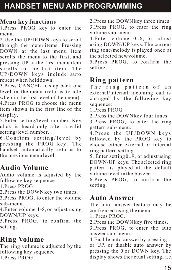 Menu key functions 1.Press PROG key to enter the menu.2.Use the UP/DOWN keys to scroll through the menu items. Pressing DOWN at the last menu item scrolls the menu to the first, and  pressing UP at the first menu item scrolls to the last item. The UP/DOWN keys include auto repeat when held down.3.Press CANCEL to step back one level in the menu (returns to idle when in the first level of the menu).4.Press PROG to choose the menu item shown in the first line of the display.5.Enter setting/level number. Key click is heard only after a valid setting/level number.6.Confirm setting/level by pressing the PROG key. The handset automatically returns to the previous menu level.Audio VolumeAudio volume is adjusted by the following key sequence1.Press PROG2.Press the DOWN key two times.3.Press PROG, to enter the volume sub-menu.4.Enter volume 1-8, or adjust using DOWN/UP keys.5.Press PROG, to confirm the setting.Ring VolumeThe ring volume is adjusted by the following key sequence1.Press PROGHANDSET MENU AND PROGRAMMING2.Press the DOWN key three times.3.Press PROG, to enter the ring volume sub-menu.4.Enter volume 0..6, or adjust using DOWN/UP keys. The current ring tone/melody is played once at the selected new volume.5.Press PROG, to confirm the setting.Ring patternThe ring pattern of an external/internal incoming call is changed by the following key sequence:1.Press PROG2.Press the DOWN key four times.3.Press PROG, to enter the ring pattern sub-menu.4.Press the UP/DOWN keys followed by the PROG key to choose either external or internal ring pattern setting.5. Enter setting 0..9, or adjust using DOWN/UP keys. The selected ring pattern is played at the default volume level in the buzzer.6.Press PROG, to confirm the setting.Auto AnswerThe auto answer feature may be configured using the menu.1. Press PROG.2.Press the DOWN key five times.3.Press PROG, to enter the auto answer sub-menu.4.Enable auto answer by pressing 1 or UP, or disable auto answer by pressing the 0 or DOWN key. The display shows the actual setting, i.e. 15