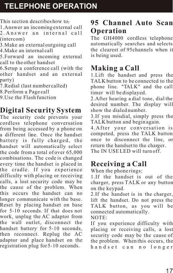 This section describes how to1.Answer an incoming external call2.Answer an internal call (intercom)3.Make an external outgoing call4.Make an internal call5.Forward an incoming external call to the other handset6.Setup a conference call (with the other handset and an external party)7.Redial (last number called)8.Perform a Page call9.Use the Flash function Digital Security SystemThe security code prevents your cordless telephone conversation from being accessed by a phone on a different line. Once the handset battery is fully charged, the handset will automatically select the code from a total of over 65,000 combinations. The code is changed every time the handset is placed in the cradle. If you experience difficulty with placing or receiving calls, a lost security code may be the cause of the problem. When this occurs the handset can no longer communicate with the base. Reset by placing handset on base for 5-10 seconds. If that does not work, unplug the AC adaptor from the wall outlet, disconnect the handset battery for 5-10 seconds, then reconnect. Replug the AC adaptor and place handset on the registration plug for 5-10 seconds.95 Channel Auto Scan Operation The GH4000 cordless telephone automatically searches and selects the clearest of 95channels when it is being used.Making a Call 1.Lift the handset and press the TALK button to be connected to the phone line. &quot;TALK&quot; and the call timer  will be displayed.2.After hearing a dial tone, dial the desired number. The display will show the dialed number.3.If you misdial, simply press the TALK button and begin again.4.After your conversation is competed, press the TALK button once to disconnect the line, or return the handset to the charger.The IN USE LED will turn off.Receiving a CallWhen the phone rings:1.If the handset is out of the charger, press TALK or any button on the keypad.2.If the handset is in the charger, lift the handset. Do not press the TALK button, as you will be connected automatically.NOTE:If you experience difficulty with placing or receiving calls, a lost security code may be the cause of the problem.  When this occurs, the handset can no longer TELEPHONE OPERATION17