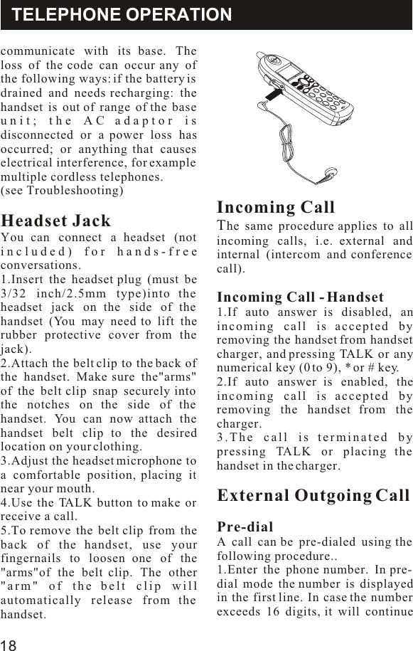 communicate with its base. The loss of the code can occur any of the following ways: if the battery is drained and needs recharging: the handset is out of range of the base unit; the AC adaptor is disconnected or a power loss has occurred; or anything that causes electrical interference, for example multiple cordless telephones. (see Troubleshooting)Headset JackYou can connect a headset (not included) for hands-free conversations.1.Insert the headset plug (must be 3/32 inch/2.5mm type)into the headset jack on the side of the handset (You may need to lift the rubber protective cover from the jack).2.Attach the belt clip to the back of the handset. Make sure the&quot;arms&quot; of the belt clip snap securely into the notches on the side of the handset. You can now attach the handset belt clip to the desired location on your clothing.3.Adjust the headset microphone to a comfortable position, placing it near your mouth.4.Use the TALK button to make or receive a call.5.To remove the belt clip from the back of the handset, use your fingernails to loosen one of the &quot;arms&quot;of the belt clip. The other &quot;arm&quot; of the belt clip will automatically release from the handset.Incoming CallThe same procedure applies to all incoming calls, i.e. external and internal (intercom and conference call).Incoming Call - Handset1.If auto answer is disabled, an incoming call is accepted by removing the handset from handset charger, and pressing TALK or any numerical key (0 to 9), * or # key. 2.If auto answer is enabled, the incoming call is accepted by removing the handset from the charger.3.The call is terminated by pressing TALK or placing the handset in the charger.External Outgoing CallPre-dialA call can be pre-dialed using the following procedure..1.Enter the phone number. In pre-dial mode the number is displayed in the first line. In case the number exceeds 16 digits, it will continue TELEPHONE OPERATION18