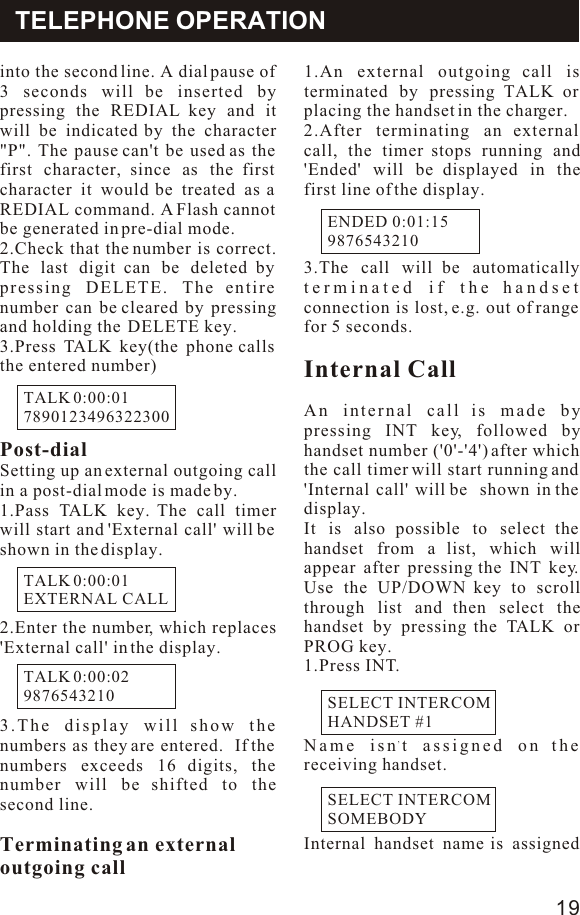 into the second line. A dial pause of 3 seconds will be inserted by pressing the REDIAL key and it will be indicated by the character &quot;P&quot;. The pause can&apos;t be used as the first character, since as the first character it would be treated as a REDIAL command. A Flash cannot be generated in pre-dial mode.2.Check that the number is correct. The last digit can be deleted by pressing DELETE. The entire number can be cleared by pressing and holding the  DELETE key.3.Press TALK key(the phone calls the entered number)Post-dialSetting up an external outgoing call in a post-dial mode is made by.1.Pass TALK key. The call timer will start and &apos;External call&apos; will be shown in the display.2.Enter the number, which replaces  &apos;External call&apos; in the display.3.The display will show the numbers as they are entered.  If the numbers exceeds 16 digits, the number will be shifted to the second line.Terminating an externaloutgoing call1.An external outgoing call is terminated by pressing TALK or placing the handset in the charger.2.After terminating an external call, the timer stops running and &apos;Ended&apos; will be displayed in the first line of the display. 3.The call will be automatically terminated if the handset connection is lost, e.g. out of range for 5 seconds.Internal CallAn internal call is made by pressing INT key, followed by handset number (&apos;0&apos;-&apos;4&apos;) after which the call timer will start running and &apos;Internal call&apos; will be  shown in the display.It is also possible to select the  handset from a list, which will appear after pressing the INT key. Use the UP/DOWN key to scroll through list and then select the  handset by pressing the TALK or PROG key.1.Press INT.,Name isn t assigned on the receiving handset.Internal handset name is assigned TELEPHONE OPERATIONTALK 0:00:017890123496322300TALK 0:00:01EXTERNAL CALLTALK 0:00:029876543210ENDED 0:01:159876543210SELECT INTERCOMHANDSET #119SELECT INTERCOMSOMEBODY