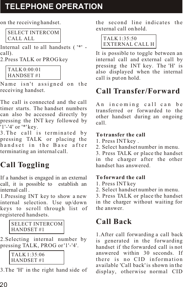 on the receiving handset.Internal call to all handsets ( &apos;*&apos; -call).2.Press TALK or PROG keyName isn&apos;t assigned on the receiving handset. The call is connected and the call timer starts. The handset numbers can also be accessed directly by pressing the INT key followed by &apos;1&apos;-&apos;4&apos; or &apos;*&apos; key.3.The call is terminated by pressing TALK or placing the handset in the Base after terminating an internal call.Call TogglingIf a handset is engaged in an external call, it is possible to  establish an internal call .1.Pressing INT key to show a new internal selection. Use up/down keys to scroll through list of registered handsets.2.Selecting internal number by pressing TALK, PROG or &apos;1&apos;-&apos;4&apos;.3.The &apos;H&apos; in the right hand side of the second line indicates the external call on hold. It is possible to toggle between an internal call and external call by pressing the INT key. The &apos;H&apos; is  also displayed when the internal call is put on hold.Call Transfer/ForwardAn incoming call can be transferred or forwarded to the other handset during an ongoing call. To transfer the call1. Press INT key .2. Select handset number in menu.3. Press TALK or place the handset in the charger after the other handset has answered.To forward the call1. Press INT key 2. Select handset number in menu.3. Press TALK or place the handset in the charger without waiting for the answer.Call Back1.After call forwarding a call back is generated in the forwarding handset if the forwarded call is not answered within 30 seconds. If there is no CID information available &apos;Call back&apos; is shown in the display, otherwise normal CID TELEPHONE OPERATIONSELECT INTERCOMCALL ALLTALK 0:00:01HANDSET #1TALK 1:35:06HANDSET #1TALK 1:35:50EXTERNAL CALL H SELECT INTERCOMHANDSET #120