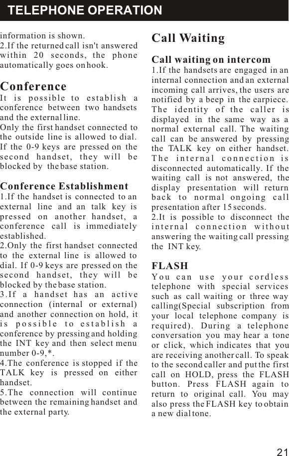 information is shown.2.If the returned call isn&apos;t answered within 20 seconds, the phone automatically goes on hook.ConferenceIt is possible to establish a conference between two handsets and the external line.Only the first handset connected to the outside line is allowed to dial. If the 0-9 keys are pressed on the second handset, they will be blocked by  the base station.Conference Establishment1.If the handset is connected to an external line and an talk key is pressed on another handset, a conference call is immediately established. 2.Only the first handset connected to the external line is allowed to dial. If 0-9 keys are pressed on the second handset, they will be blocked by the base station.3.If a handset has an active connection (internal or external) and another connection on hold, it is possible to establish a conference by pressing and holding the INT key and then select menu number 0-9,*.4.The conference is stopped if the TALK key is pressed on either handset.5.The connection will continue between the remaining handset and the external party.Call WaitingCall waiting on intercom1.If the handsets are engaged in an internal connection and an external incoming call arrives, the users are notified by a beep in the earpiece. The identity of the caller is displayed in the same way as a normal external call. The waiting call can be answered by pressing the TALK key on either handset. The internal connection is disconnected automatically. If the waiting call is not answered, the display presentation will return back to normal ongoing call presentation after 15 seconds.2.It is possible to disconnect the internal connection without answering the waiting call pressing the  INT key.FLASHYou can use your cordless telephone with special services such as call waiting or three way calling(Special subscription from your local telephone company is required). During a telephone conversation you may hear a tone or click, which indicates that you are receiving another call. To speak to the second caller and put the first call on HOLD, press the FLASH button. Press FLASH again to return to original call. You may also press the FLASH key to obtain a new dial tone. TELEPHONE OPERATION21