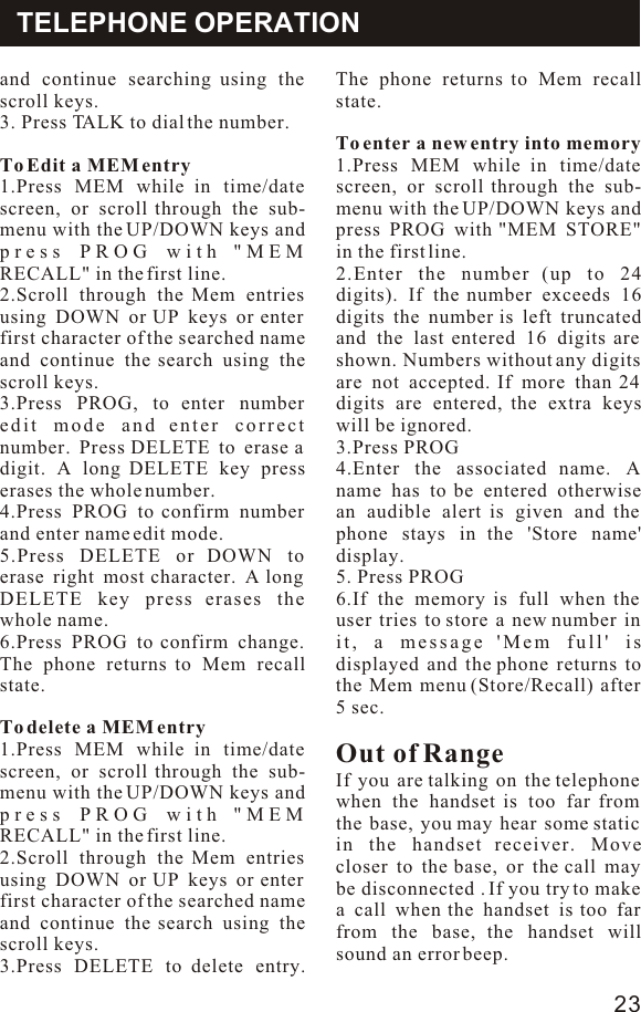 and continue searching using the scroll keys.3. Press TALK to dial the number.To Edit a MEM entry1.Press MEM while in time/date screen, or scroll through the sub-menu with the UP/DOWN keys and press PROG with &quot;MEM RECALL&quot; in the first line.2.Scroll through the Mem entries using DOWN or UP keys or enter first character of the searched name and continue the search using the scroll keys.3.Press PROG, to enter number edit mode and enter correct number. Press DELETE to erase a digit. A long DELETE key press erases the whole number.4.Press PROG to confirm number and enter name edit mode.5.Press DELETE or DOWN to erase right most character. A long DELETE key press erases the whole name.6.Press PROG to confirm change. The phone returns to Mem recall state.To delete a MEM entry 1.Press MEM while in time/date screen, or scroll through the sub-menu with the UP/DOWN keys and press PROG with &quot;MEM RECALL&quot; in the first line.2.Scroll through the Mem entries using DOWN or UP keys or enter first character of the searched name and continue the search using the scroll keys.3.Press DELETE to delete entry. The phone returns to Mem recall state.To enter a new entry into memory1.Press MEM while in time/date screen, or scroll through the sub-menu with the UP/DOWN keys and press PROG with &quot;MEM STORE&quot; in the first line.2.Enter the number (up to 24 digits). If the number exceeds 16 digits the number is left truncated and the last entered 16 digits are shown. Numbers without any digits are not accepted. If more than 24 digits are entered, the extra keys will be ignored.3.Press PROG 4.Enter the associated name. A name has to be entered otherwise an audible alert is given and the phone stays in the &apos;Store name&apos; display.5. Press PROG6.If the memory is full when the user tries to store a new number in it, a message &apos;Mem full&apos; is displayed and the phone returns to the Mem menu (Store/Recall) after 5 sec.Out of RangeIf you are talking on the telephone when the handset is too far from  the base, you may hear some static in the handset receiver. Move closer to the base, or the call may be disconnected . If you try to make a call when the handset is too far from the base, the handset will sound an error beep.TELEPHONE OPERATION23