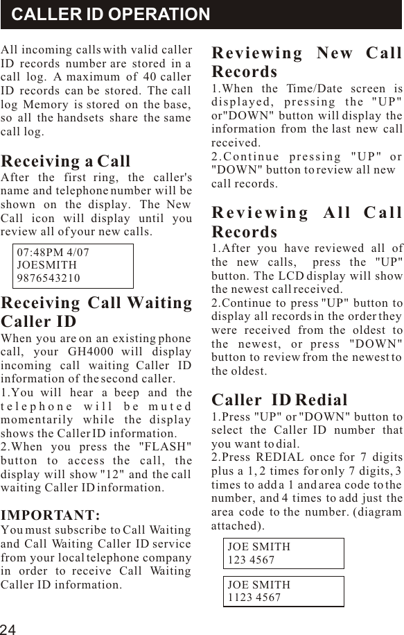 CALLER ID OPERATIONAll incoming calls with valid caller ID records number are stored in a call log. A maximum of 40 caller ID records can be stored. The call log Memory is stored on the base, so all the handsets share the same call log.Receiving a Call After the first ring, the caller&apos;s name and telephone number will be shown on the display. The New Call icon will display until you review all of your new calls.Receiving Call Waiting Caller IDWhen you are on an existing phone call, your GH4000 will display incoming call waiting Caller ID information of the second caller.1.You will hear a beep and the telephone will be muted momentarily while the display shows the Caller ID information.2.When you press the &quot;FLASH&quot; button to access the call, the display will show &quot;12&quot; and the call waiting Caller ID information.IMPORTANT:You must subscribe to Call Waiting and Call Waiting Caller ID service from your local telephone company in order to receive Call Waiting Caller ID information.Reviewing New Call Records1.When the Time/Date screen is displayed, pressing the &quot;UP&quot; or&quot;DOWN&quot; button will display the information from the last new call received.2.Continue pressing &quot;UP&quot; or &quot;DOWN&quot; button to review all new call records.Reviewing All Call Records1.After you have reviewed all of the new calls,  press the &quot;UP&quot; button. The LCD display will show the newest call received.2.Continue to press &quot;UP&quot; button to display all records in the order they were received from the oldest to the newest, or press &quot;DOWN&quot; button to review from the newest to the oldest.Caller  ID Redial 1.Press &quot;UP&quot; or &quot;DOWN&quot; button to select the Caller ID number that you want to dial.2.Press REDIAL once for 7 digits plus a 1, 2 times for only 7 digits, 3 times to add a 1 and area code to the number, and 4 times to add just the area code to the number. (diagram attached).07:48PM 4/07JOESMITH               9876543210             24JOE SMITH123 4567JOE SMITH1123 4567