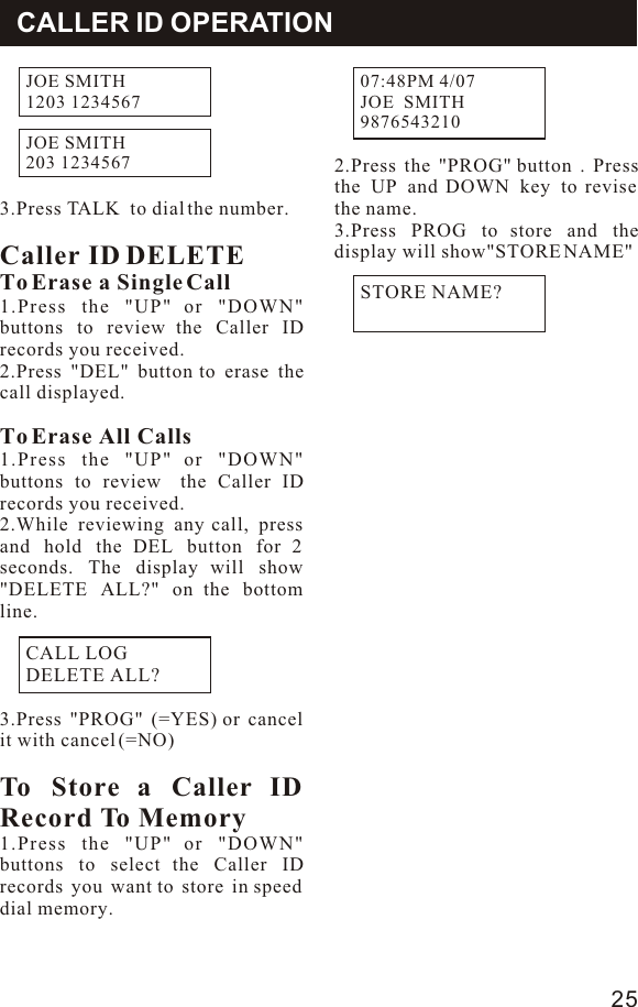 2.Press the &quot;PROG&quot; button . Press the UP and DOWN key to revise the name. 3.Press PROG to store and the display will show&quot;STORE NAME&quot;3.Press TALK  to dial the number.Caller ID DELETETo Erase a Single Call1.Press the &quot;UP&quot; or &quot;DOWN&quot; buttons to review the Caller ID records you received.2.Press &quot;DEL&quot; button to erase the call displayed.To Erase All Calls1.Press the &quot;UP&quot; or &quot;DOWN&quot; buttons to review  the Caller ID records you received.2.While reviewing any call, press and hold the DEL button for 2 seconds. The display will show &quot;DELETE ALL?&quot; on the bottom line.3.Press &quot;PROG&quot; (=YES) or cancel it with cancel (=NO)To Store a Caller ID Record To Memory1.Press the &quot;UP&quot; or &quot;DOWN&quot; buttons to select the Caller ID records you want to store in speed dial memory.CALLER ID OPERATIONCALL LOGDELETE ALL?STORE NAME?07:48PM 4/07JOE  SMITH             9876543210             25JOE SMITH1203 1234567JOE SMITH203 1234567