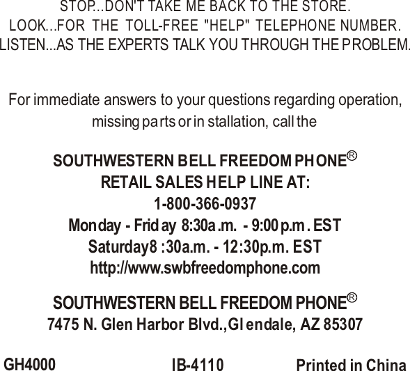 STOP...DON&apos;T TAKE ME BACK TO THE STORE.LOOK...FOR   THE   TOLL-FREE  &quot;HELP&quot;  TELEPHONE  NUMBER.LISTEN...AS THE EXPERTS TALK YOU THROUGH THE PROBLEM.For immediate answers to your questions regarding operation,missing parts or in stallation, call the RETAIL SALES HELP LINE AT:1-800-366-0937Monday - Frid ay  8:30a .m. - 9:00 p.m . ESTSaturday8 :30a.m. - 12:30p.m. ESThttp://www.swbfreedomphone.com7475 N. Glen Harbor Blvd.,Gl endale, AZ 85307GH4000IB-4110 Printed in China SOUTHWESTERN BELL FREEDOM PHONERSOUTHWESTERN BELL FREEDOM PHONER