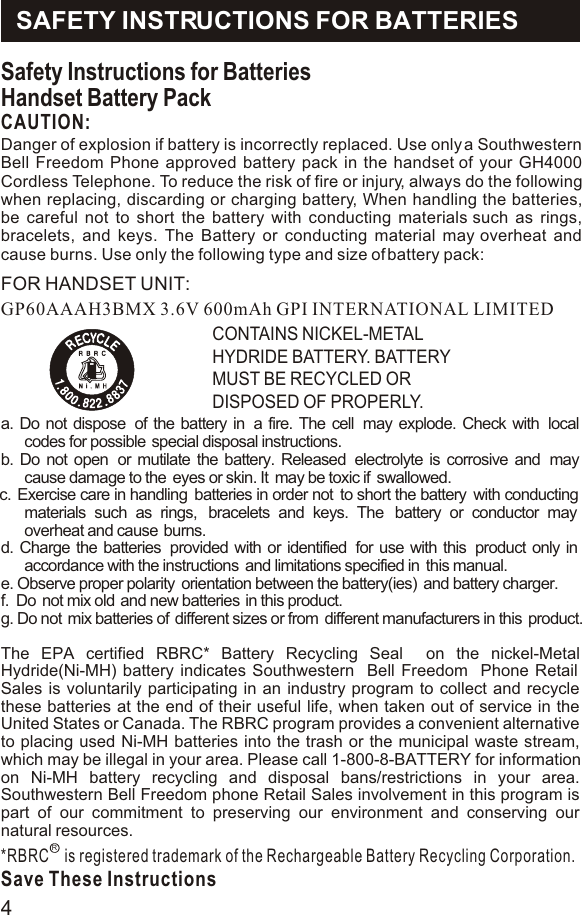 Safety Instructions for BatteriesHandset Battery PackCAUTION:GP60AAAH3BMX 3.6V 600mAh GPI INTERNATIONAL LIMITEDCONTAINS NICKEL-METAL HYDRIDE BATTERY. BATTERY MUST BE RECYCLED OR DISPOSED OF PROPERLY.a. Do not dispose  of the battery in  a fire. The cell  may explode. Check with  local codes for possible  special disposal instructions.b. Do not open  or mutilate the battery. Released  electrolyte is corrosive and  may cause damage to the  eyes or skin. It  may be toxic if  swallowed.c.  Exercise care in handling  batteries in order not  to short the battery  with conducting materials such as rings,  bracelets and keys. The  battery or conductor may  overheat and cause  burns. d. Charge the batteries  provided with or identified  for use with this  product only in accordance with the instructions  and limitations specified in  this manual.e. Observe proper polarity  orientation between the battery(ies)  and battery charger.f.  Do  not mix old  and new batteries in this product.g. Do not  mix batteries of  different sizes or from  different manufacturers in this  product.The EPA certified RBRC* Battery Recycling Seal  on the nickel-Metal Hydride(Ni-MH) battery indicates Southwestern  Bell Freedom  Phone Retail Sales is voluntarily participating in an industry program to collect and recycle these batteries at the end of their useful life, when taken out of service in the United States or Canada. The RBRC program provides a convenient alternative to placing used Ni-MH batteries into the trash or the municipal waste stream, which may be illegal in your area. Please call 1-800-8-BATTERY for information on Ni-MH battery recycling and disposal bans/restrictions in your area. Southwestern Bell Freedom phone Retail Sales involvement in this program is part of our commitment to preserving our environment and conserving our natural resources.*RBRC    is registered trademark of the Rechargeable Battery Recycling Corporation.Save These InstructionsRSAFETY INSTRUCTIONS FOR BATTERIESDanger of explosion if battery is incorrectly replaced. Use only a Southwestern Bell Freedom Phone approved battery pack in the handset of your GH4000 Cordless Telephone. To reduce the risk of fire or injury, always do the following when replacing, discarding or charging battery, When handling the batteries, be careful not to short the battery with conducting materials such as rings, bracelets, and keys. The Battery or conducting material may overheat and cause burns. Use only the following type and size of battery pack:   FOR HANDSET UNIT:4