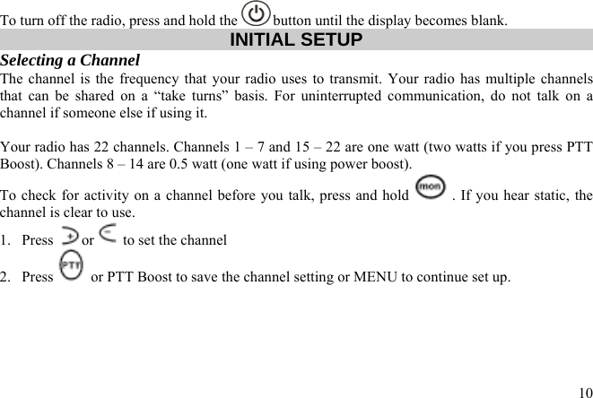 To turn off the radio, press and hold the   button until the display becomes blank. INITIAL SETUP Selecting a Channel  The channel is the frequency that your radio uses to transmit. Your radio has multiple channels that can be shared on a “take turns” basis. For uninterrupted communication, do not talk on a channel if someone else if using it.   Your radio has 22 channels. Channels 1 – 7 and 15 – 22 are one watt (two watts if you press PTT Boost). Channels 8 – 14 are 0.5 watt (one watt if using power boost).  To check for activity on a channel before you talk, press and hold  . If you hear static, the channel is clear to use.  1. Press  or  to set the channel  2. Press   or PTT Boost to save the channel setting or MENU to continue set up.  10