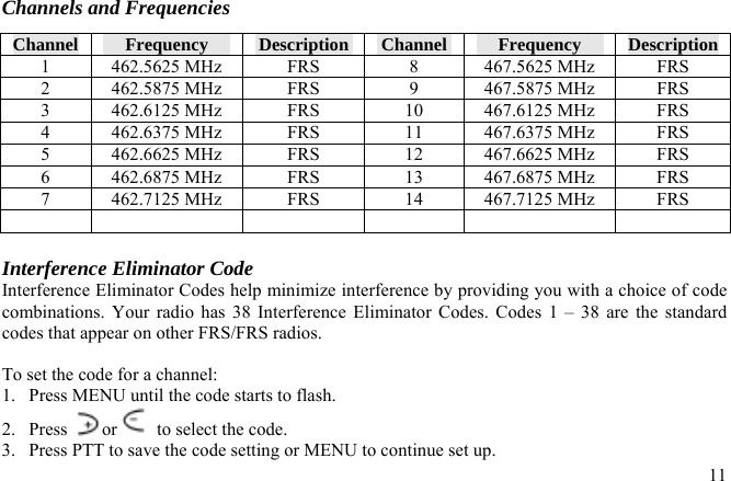 Channels and Frequencies Channel  Frequency  Description  Channel  Frequency  Description 1  462.5625 MHz  FRS  8  467.5625 MHz  FRS 2  462.5875 MHz  FRS  9  467.5875 MHz  FRS 3  462.6125 MHz  FRS  10  467.6125 MHz  FRS 4  462.6375 MHz  FRS  11  467.6375 MHz  FRS 5  462.6625 MHz  FRS  12  467.6625 MHz  FRS 6  462.6875 MHz  FRS  13  467.6875 MHz  FRS 7  462.7125 MHz  FRS  14  467.7125 MHz  FRS           Interference Eliminator Code Interference Eliminator Codes help minimize interference by providing you with a choice of code combinations. Your radio has 38 Interference Eliminator Codes. Codes 1 – 38 are the standard codes that appear on other FRS/FRS radios.   To set the code for a channel: 1.  Press MENU until the code starts to flash. 2. Press  or   to select the code. 3.  Press PTT to save the code setting or MENU to continue set up.  11 