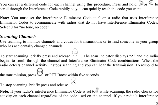You can set a different code for each channel using this procedure. Press and hold  or  to scroll through the Interference Code rapidly so you can quickly reach the code you want.  Note: You must set the Interference Eliminator Code to 0 on a radio that uses Interference Eliminator Codes to communicate with radios that do not have Interference Eliminator Codes. Select 0 for “no tone, no code”  Scanning Channels Use scanning to monitor channels and codes for transmissions or to find someone in your group who has accidentally changed channels. To start scanning, briefly press and release . The scan indicator displays “Z” and the radio begins to scroll through the channel and Interference Eliminator Code combinations. When the radio detects channel activity, it stops scanning and you can hear the transmission. To respond to the transmission, press  or PTT Boost within five seconds. To stop scanning, briefly press and release  . Note: If your radio’s interference Eliminator Code is set to  while scanning, the radio checks for activity on each channel regardless of the code used on the channel. If your radio’s Interference  12