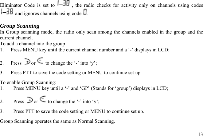 Eliminator Code is set to   , the radio checks for activity only on channels using codes  and ignores channels using code  .  Group Scanning   In Group scanning mode, the radio only scan among the channels enabled in the group and the current channel.  To add a channel into the group 1.  Press MENU key until the current channel number and a ‘-’ displays in LCD; or  to change the ‘-’ into ‘y’; 2. Press 3.  Press PTT to save the code setting or MENU to continue set up. To enable Group Scanning: 1.  Press MENU key until a ‘-’ and ‘GP’ (Stands for ‘group’) displays in LCD; 2. Press or  to change the ‘-’ into ‘y’; 3.  Press PTT to save the code setting or MENU to continue set up. Group Scanning operates the same as Normal Scanning.  13