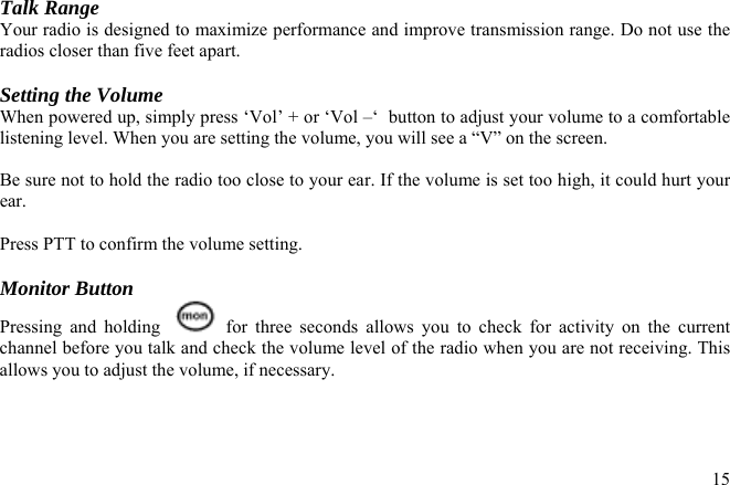 Talk Range Your radio is designed to maximize performance and improve transmission range. Do not use the radios closer than five feet apart.  Setting the Volume When powered up, simply press ‘Vol’ + or ‘Vol –‘  button to adjust your volume to a comfortable listening level. When you are setting the volume, you will see a “V” on the screen.  Be sure not to hold the radio too close to your ear. If the volume is set too high, it could hurt your ear.  Press PTT to confirm the volume setting.  Monitor Button Pressing and holding    for three seconds allows you to check for activity on the current channel before you talk and check the volume level of the radio when you are not receiving. This allows you to adjust the volume, if necessary.   15