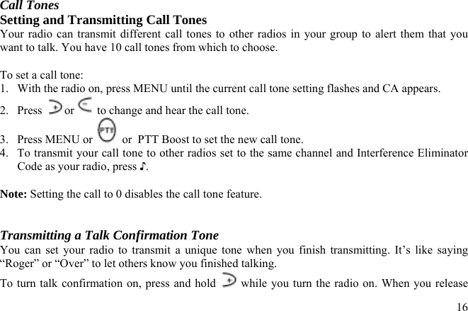 Call Tones Setting and Transmitting Call Tones Your radio can transmit different call tones to other radios in your group to alert them that you want to talk. You have 10 call tones from which to choose.  To set a call tone: 1.  With the radio on, press MENU until the current call tone setting flashes and CA appears. 2. Press  or  to change and hear the call tone. 3. Press MENU or   or  PTT Boost to set the new call tone.  4.  To transmit your call tone to other radios set to the same channel and Interference Eliminator Code as your radio, press ♪.   Note: Setting the call to 0 disables the call tone feature.   Transmitting a Talk Confirmation Tone You can set your radio to transmit a unique tone when you finish transmitting. It’s like saying “Roger” or “Over” to let others know you finished talking. To turn talk confirmation on, press and hold   while you turn the radio on. When you release  16
