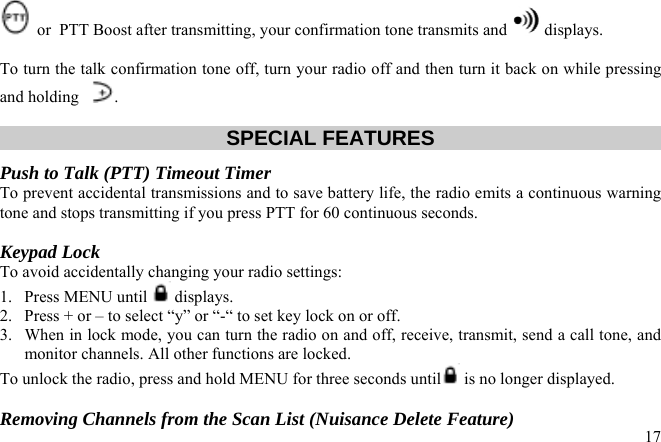  or  PTT Boost after transmitting, your confirmation tone transmits and   displays.  To turn the talk confirmation tone off, turn your radio off and then turn it back on while pressing and holding   .  SPECIAL FEATURES Push to Talk (PTT) Timeout Timer  To prevent accidental transmissions and to save battery life, the radio emits a continuous warning tone and stops transmitting if you press PTT for 60 continuous seconds.  Keypad Lock To avoid accidentally changing your radio settings:  1. Press MENU until   displays. 2.  Press + or – to select “y” or “-“ to set key lock on or off. 3.  When in lock mode, you can turn the radio on and off, receive, transmit, send a call tone, and monitor channels. All other functions are locked. To unlock the radio, press and hold MENU for three seconds until  is no longer displayed.   17Removing Channels from the Scan List (Nuisance Delete Feature) 