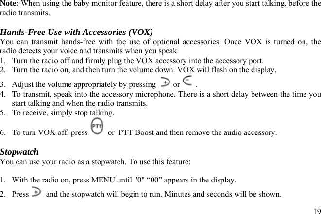 Note: When using the baby monitor feature, there is a short delay after you start talking, before the radio transmits.  Hands-Free Use with Accessories (VOX) You can transmit hands-free with the use of optional accessories. Once VOX is turned on, the radio detects your voice and transmits when you speak. 1.  Turn the radio off and firmly plug the VOX accessory into the accessory port. 2.  Turn the radio on, and then turn the volume down. VOX will flash on the display. 3.  Adjust the volume appropriately by pressing   or  . 4.  To transmit, speak into the accessory microphone. There is a short delay between the time you start talking and when the radio transmits. 5.  To receive, simply stop talking. 6.  To turn VOX off, press   or  PTT Boost and then remove the audio accessory.  Stopwatch You can use your radio as a stopwatch. To use this feature:  1.  With the radio on, press MENU until &quot;0&quot; “00” appears in the display. 2. Press   and the stopwatch will begin to run. Minutes and seconds will be shown.  19