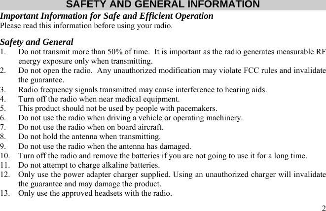  2 SAFETY AND GENERAL INFORMATION Important Information for Safe and Efficient Operation Please read this information before using your radio. Safety and General 1.  Do not transmit more than 50% of time.  It is important as the radio generates measurable RF energy exposure only when transmitting. 2.  Do not open the radio.  Any unauthorized modification may violate FCC rules and invalidate the guarantee. 3.  Radio frequency signals transmitted may cause interference to hearing aids. 4.  Turn off the radio when near medical equipment. 5.  This product should not be used by people with pacemakers. 6.  Do not use the radio when driving a vehicle or operating machinery. 7.  Do not use the radio when on board aircraft. 8.  Do not hold the antenna when transmitting. 9.  Do not use the radio when the antenna has damaged. 10.  Turn off the radio and remove the batteries if you are not going to use it for a long time. 11.  Do not attempt to charge alkaline batteries. 12.  Only use the power adapter charger supplied. Using an unauthorized charger will invalidate the guarantee and may damage the product. 13.  Only use the approved headsets with the radio.  