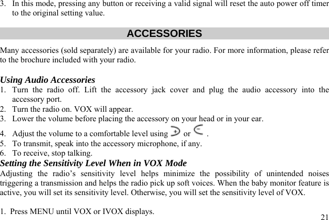 3.  In this mode, pressing any button or receiving a valid signal will reset the auto power off timer to the original setting value.   ACCESSORIES Many accessories (sold separately) are available for your radio. For more information, please refer to the brochure included with your radio.  Using Audio Accessories 1.  Turn the radio off. Lift the accessory jack cover and plug the audio accessory into the accessory port. 2.  Turn the radio on. VOX will appear.  3.  Lower the volume before placing the accessory on your head or in your ear. 4.  Adjust the volume to a comfortable level using  or  .  5.  To transmit, speak into the accessory microphone, if any. 6.  To receive, stop talking. Setting the Sensitivity Level When in VOX Mode Adjusting the radio’s sensitivity level helps minimize the possibility of unintended noises triggering a transmission and helps the radio pick up soft voices. When the baby monitor feature is active, you will set its sensitivity level. Otherwise, you will set the sensitivity level of VOX.   211.  Press MENU until VOX or IVOX displays. 