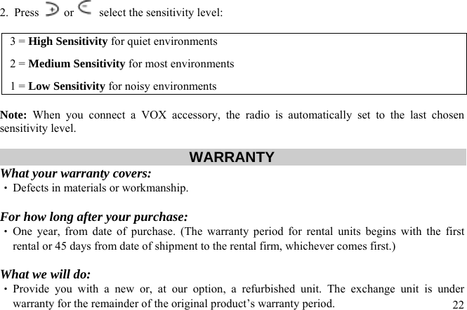 2.  Press   or   select the sensitivity level:  3 = High Sensitivity for quiet environments 2 = Medium Sensitivity for most environments 1 = Low Sensitivity for noisy environments  Note: When you connect a VOX accessory, the radio is automatically set to the last chosen sensitivity level.  WARRANTY  What your warranty covers: ‧ Defects in materials or workmanship.  For how long after your purchase: ‧ One year, from date of purchase. (The warranty period for rental units begins with the first rental or 45 days from date of shipment to the rental firm, whichever comes first.)  What we will do:  22‧ Provide you with a new or, at our option, a refurbished unit. The exchange unit is under warranty for the remainder of the original product’s warranty period. 