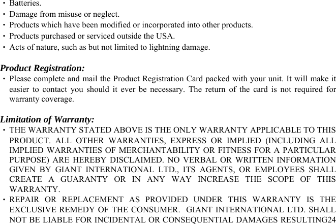  24‧ REPAIR OR REPLACEMENT AS PROVIDED UNDER THIS WARRANTY IS THE EXCLUSIVE REMEDY OF THE CONSUMER.  GIANT INTERNATIONAL LTD. SHALL NOT BE LIABLE FOR INCIDENTAL OR CONSEQUENTIAL DAMAGES RESULTING ‧ Batteries. ‧ Damage from misuse or neglect. ‧ Products which have been modified or incorporated into other products. ‧ Products purchased or serviced outside the USA. ‧ Acts of nature, such as but not limited to lightning damage.  Product Registration: ‧ Please complete and mail the Product Registration Card packed with your unit. It will make it easier to contact you should it ever be necessary. The return of the card is not required for warranty coverage.  Limitation of Warranty: ‧ THE WARRANTY STATED ABOVE IS THE ONLY WARRANTY APPLICABLE TO THIS PRODUCT. ALL OTHER WARRANTIES, EXPRESS OR IMPLIED (INCLUDING ALL IMPLIED WARRANTIES OF MERCHANTABILITY OR FITNESS FOR A PARTICULAR PURPOSE) ARE HEREBY DISCLAIMED. NO VERBAL OR WRITTEN INFORMATION GIVEN BY GIANT INTERNATIONAL LTD., ITS AGENTS, OR EMPLOYEES SHALL CREATE A GUARANTY OR IN ANY WAY INCREASE THE SCOPE OF THIS WARRANTY. 