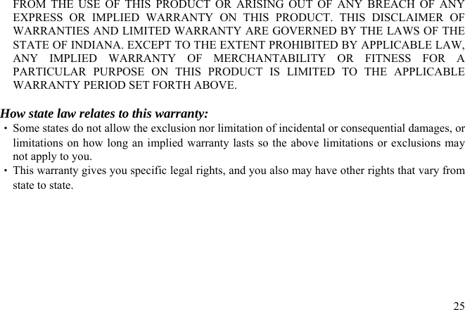 FROM THE USE OF THIS PRODUCT OR ARISING OUT OF ANY BREACH OF ANY EXPRESS OR IMPLIED WARRANTY ON THIS PRODUCT. THIS DISCLAIMER OF WARRANTIES AND LIMITED WARRANTY ARE GOVERNED BY THE LAWS OF THE STATE OF INDIANA. EXCEPT TO THE EXTENT PROHIBITED BY APPLICABLE LAW, ANY IMPLIED WARRANTY OF MERCHANTABILITY OR FITNESS FOR A PARTICULAR PURPOSE ON THIS PRODUCT IS LIMITED TO THE APPLICABLE WARRANTY PERIOD SET FORTH ABOVE.  How state law relates to this warranty: ‧ Some states do not allow the exclusion nor limitation of incidental or consequential damages, or limitations on how long an implied warranty lasts so the above limitations or exclusions may not apply to you. ‧ This warranty gives you specific legal rights, and you also may have other rights that vary from state to state.       25
