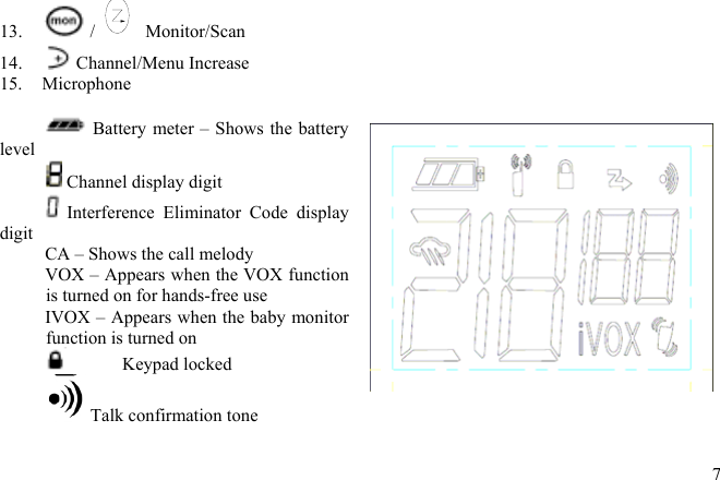 13.  /Monitor/Scan  14.   Channel/Menu Increase 15. Microphone   Battery meter – Shows the battery level  Channel display digit  Interference Eliminator Code display digit CA – Shows the call melody VOX – Appears when the VOX function is turned on for hands-free use IVOX – Appears when the baby monitor function is turned on  Keypad locked  Talk confirmation tone    7 