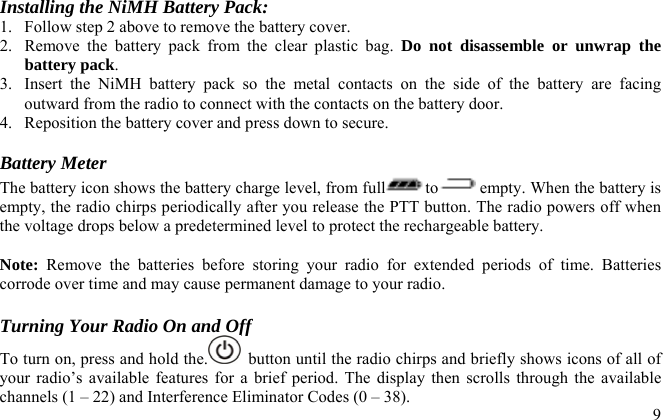  Installing the NiMH Battery Pack: 1.  Follow step 2 above to remove the battery cover. 2.  Remove the battery pack from the clear plastic bag. Do not disassemble or unwrap the battery pack. 3.  Insert the NiMH battery pack so the metal contacts on the side of the battery are facing outward from the radio to connect with the contacts on the battery door. 4.  Reposition the battery cover and press down to secure.  Battery Meter The battery icon shows the battery charge level, from full to  empty. When the battery is empty, the radio chirps periodically after you release the PTT button. The radio powers off when the voltage drops below a predetermined level to protect the rechargeable battery.   Note: Remove the batteries before storing your radio for extended periods of time. Batteries corrode over time and may cause permanent damage to your radio.  Turning Your Radio On and Off  9To turn on, press and hold the.   button until the radio chirps and briefly shows icons of all of your radio’s available features for a brief period. The display then scrolls through the available channels (1 – 22) and Interference Eliminator Codes (0 – 38).  