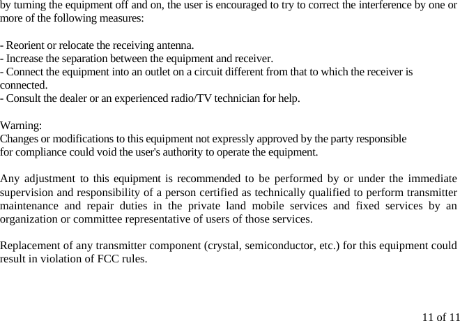 11 of 11 by turning the equipment off and on, the user is encouraged to try to correct the interference by one or more of the following measures:  - Reorient or relocate the receiving antenna. - Increase the separation between the equipment and receiver. - Connect the equipment into an outlet on a circuit different from that to which the receiver is connected. - Consult the dealer or an experienced radio/TV technician for help.  Warning:  Changes or modifications to this equipment not expressly approved by the party responsible for compliance could void the user&apos;s authority to operate the equipment.  Any adjustment to this equipment is recommended to be performed by or under the immediate supervision and responsibility of a person certified as technically qualified to perform transmitter maintenance and repair duties in the private land mobile services and fixed services by an organization or committee representative of users of those services. Replacement of any transmitter component (crystal, semiconductor, etc.) for this equipment could result in violation of FCC rules. 