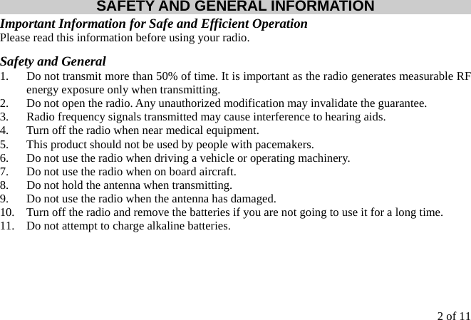 2 of 11  SAFETY AND GENERAL INFORMATION Important Information for Safe and Efficient Operation Please read this information before using your radio. Safety and General 1.  Do not transmit more than 50% of time. It is important as the radio generates measurable RF energy exposure only when transmitting. 2.  Do not open the radio. Any unauthorized modification may invalidate the guarantee. 3.  Radio frequency signals transmitted may cause interference to hearing aids. 4.  Turn off the radio when near medical equipment. 5.  This product should not be used by people with pacemakers. 6.  Do not use the radio when driving a vehicle or operating machinery. 7.  Do not use the radio when on board aircraft. 8.  Do not hold the antenna when transmitting. 9.  Do not use the radio when the antenna has damaged. 10.  Turn off the radio and remove the batteries if you are not going to use it for a long time. 11.  Do not attempt to charge alkaline batteries.     