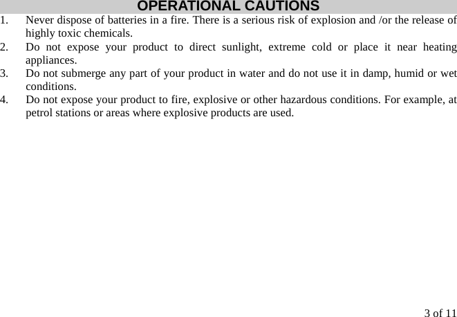 3 of 11 OPERATIONAL CAUTIONS 1.  Never dispose of batteries in a fire. There is a serious risk of explosion and /or the release of highly toxic chemicals. 2.  Do not expose your product to direct sunlight, extreme cold or place it near heating appliances. 3.  Do not submerge any part of your product in water and do not use it in damp, humid or wet conditions. 4.  Do not expose your product to fire, explosive or other hazardous conditions. For example, at petrol stations or areas where explosive products are used.  