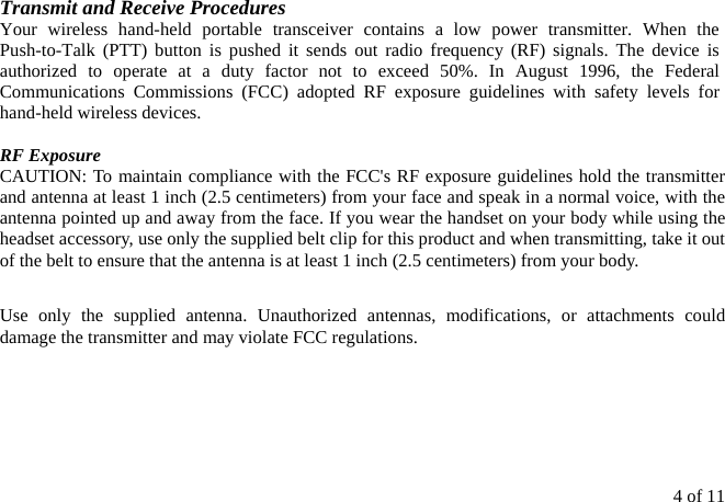 4 of 11 Transmit and Receive Procedures Your wireless hand-held portable transceiver contains a low power transmitter. When the Push-to-Talk (PTT) button is pushed it sends out radio frequency (RF) signals. The device is authorized to operate at a duty factor not to exceed 50%. In August 1996, the Federal Communications Commissions (FCC) adopted RF exposure guidelines with safety levels for hand-held wireless devices.  RF Exposure   CAUTION: To maintain compliance with the FCC&apos;s RF exposure guidelines hold the transmitter and antenna at least 1 inch (2.5 centimeters) from your face and speak in a normal voice, with the antenna pointed up and away from the face. If you wear the handset on your body while using the headset accessory, use only the supplied belt clip for this product and when transmitting, take it out of the belt to ensure that the antenna is at least 1 inch (2.5 centimeters) from your body.  Use only the supplied antenna. Unauthorized antennas, modifications, or attachments could damage the transmitter and may violate FCC regulations.      