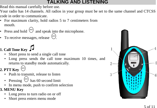 5 of 11 TALKING AND LISTENING Read this manual carefully before use. Your radio has 14 channels. All radios in your group must be set to the same channel and CTCSS code in order to communicate. •   For maximum clarity, hold radios 5 to 7 centimeters from mouth. •   Press and hold    and speak into the microphone. •   To receive messages, release  .  1. Call Tone Key   •   Short press to send a single call tone •  Long press sends the call tone maximum 10 times, and returns to standby mode automatically. 2. PTT Key   •   Push to transmit, release to listen •  Pressing    has 60 second limit •   In menu mode, push to confirm selection 3. MENU Key   •   Long press to turn radio on or off •   Short press enters menu mode 