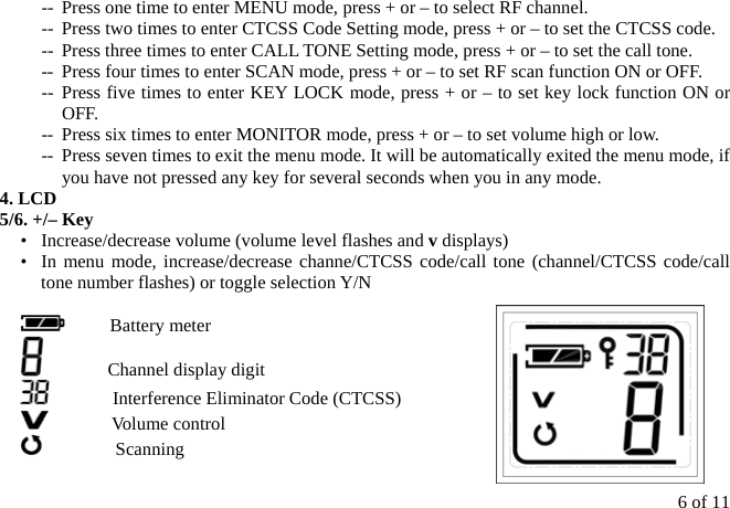 6 of 11 --  Press one time to enter MENU mode, press + or – to select RF channel. --  Press two times to enter CTCSS Code Setting mode, press + or – to set the CTCSS code. --  Press three times to enter CALL TONE Setting mode, press + or – to set the call tone. --  Press four times to enter SCAN mode, press + or – to set RF scan function ON or OFF. -- Press five times to enter KEY LOCK mode, press + or – to set key lock function ON or OFF. --  Press six times to enter MONITOR mode, press + or – to set volume high or low. --  Press seven times to exit the menu mode. It will be automatically exited the menu mode, if you have not pressed any key for several seconds when you in any mode. 4. LCD 5/6. +/– Key    •   Increase/decrease volume (volume level flashes and v displays) •  In menu mode, increase/decrease channe/CTCSS code/call tone (channel/CTCSS code/call tone number flashes) or toggle selection Y/N       Battery meter        Channel display digit        Interference Eliminator Code (CTCSS)        Volume control         Scanning 