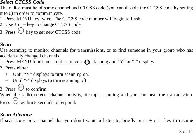 8 of 11 Select CTCSS Code The radios must be of same channel and CTCSS code (you can disable the CTCSS code by setting it to 0) in order to communicate. 1.  Press MENU key twice. The CTCSS code number will begin to flash. 2.  Use + or – key to change CTCSS code. 3.  Press    key to set new CTCSS code.  Scan Use scanning to monitor channels for transmissions, or to find someone in your group who has accidentally changed channels. 1. Press MENU four times until scan icon    flashing and “Y” or “-” display. 2. Press either  +    Until “Y” displays to turn scanning on. –    Until “-” displays to turn scanning off. 3. Press   to confirm. When the radio detects channel activity, it stops scanning and you can hear the transmission.  Press    within 5 seconds to respond.  Scan Advance If scan stops on a channel that you don’t want to listen to, briefly press + or – key to resume 