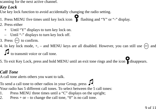 9 of 11 scanning for the next active channel. Key Lock Use key lock function to avoid accidentally changing the radio setting. 1. Press MENU five times until key lock icon    flashing and “Y” or “-” display. 2. Press either   +    Until “Y” displays to turn key lock on.  –    Until “-” displays to turn key lock off. 3. Press   to confirm.  4. In key lock mode, +, – and MENU keys are all disabled. However, you can still use   and    to transmit voice or call tone. 5. To exit Key Lock, press and hold MENU until an exit tone rings and the icon disappears.  Call Tone A call tone alerts others you want to talk. To send a call tone to other radios in your Group, press  . Your radio has 5 different call tones. To select between the 5 call tones: 1.  Press MENU three times until a “C” displays on the upright; 2.  Press + or – to change the call tone, “0” is no call tone. 