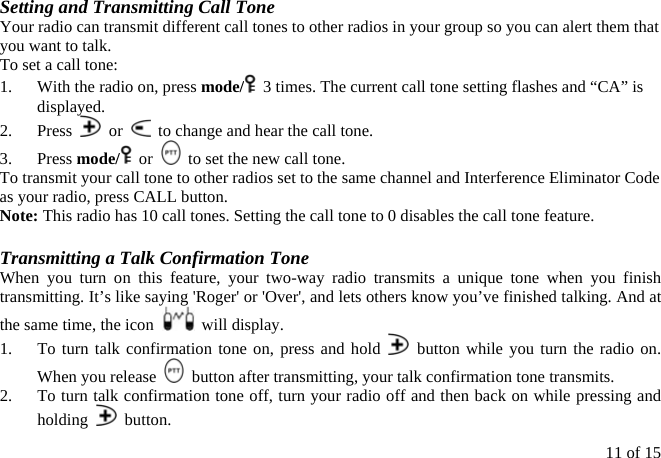Setting and Transmitting Call Tone Your radio can transmit different call tones to other radios in your group so you can alert them that you want to talk. To set a call tone: 1.  With the radio on, press mode/   3 times. The current call tone setting flashes and “CA” is displayed. 2. Press   or    to change and hear the call tone. 3. Press mode/  or    to set the new call tone. To transmit your call tone to other radios set to the same channel and Interference Eliminator Code as your radio, press CALL button. Note: This radio has 10 call tones. Setting the call tone to 0 disables the call tone feature.  Transmitting a Talk Confirmation Tone When you turn on this feature, your two-way radio transmits a unique tone when you finish transmitting. It’s like saying &apos;Roger&apos; or &apos;Over&apos;, and lets others know you’ve finished talking. And at the same time, the icon   will display. 1.  To turn talk confirmation tone on, press and hold   button while you turn the radio on. When you release    button after transmitting, your talk confirmation tone transmits. 2.  To turn talk confirmation tone off, turn your radio off and then back on while pressing and holding   button. 11 of 15 