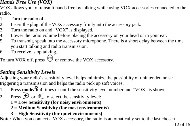  Hands Free Use (VOX) VOX allows you to transmit hands free by talking while using VOX accessories connected to the radio. 1.  Turn the radio off. 2.  Insert the plug of the VOX accessory firmly into the accessory jack. 3.  Turn the radio on and “VOX” is displayed. 4.  Lower the radio volume before placing the accessory on your head or in your ear. 5.  To transmit, speak into the accessory microphone. There is a short delay between the time you start talking and radio transmission. 6.  To receive, stop talking. To turn VOX off, press    or remove the VOX accessory.  Setting Sensitivity Levels Adjusting your radio’s sensitivity level helps minimize the possibility of unintended noise triggering a transmission and helps the radio pick up soft voices. 1. Press mode/   4 times or until the sensitivity level number and “VOX” is shown. 2. Press   or    to select the sensitivity level: 1 = Low Sensitivity (for noisy environments) 2 = Medium Sensitivity (for most environments) 3 = High Sensitivity (for quiet environments) 12 of 15 Note: When you connect a VOX accessory, the radio is automatically set to the last chosen 