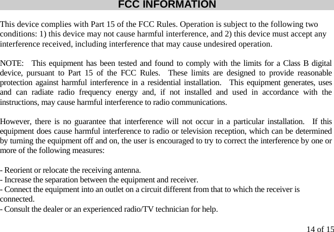 14 of 15 FCC INFORMATION  This device complies with Part 15 of the FCC Rules. Operation is subject to the following two conditions: 1) this device may not cause harmful interference, and 2) this device must accept any interference received, including interference that may cause undesired operation.  NOTE:  This equipment has been tested and found to comply with the limits for a Class B digital device, pursuant to Part 15 of the FCC Rules.  These limits are designed to provide reasonable protection against harmful interference in a residential installation.  This equipment generates, uses and can radiate radio frequency energy and, if not installed and used in accordance with the instructions, may cause harmful interference to radio communications.  However, there is no guarantee that interference will not occur in a particular installation.  If this equipment does cause harmful interference to radio or television reception, which can be determined by turning the equipment off and on, the user is encouraged to try to correct the interference by one or more of the following measures:  - Reorient or relocate the receiving antenna. - Increase the separation between the equipment and receiver. - Connect the equipment into an outlet on a circuit different from that to which the receiver is connected. - Consult the dealer or an experienced radio/TV technician for help.  