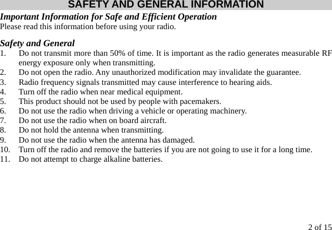 2 of 15 SAFETY AND GENERAL INFORMATION Important Information for Safe and Efficient Operation Please read this information before using your radio. Safety and General 1.  Do not transmit more than 50% of time. It is important as the radio generates measurable RF energy exposure only when transmitting. 2.  Do not open the radio. Any unauthorized modification may invalidate the guarantee. 3.  Radio frequency signals transmitted may cause interference to hearing aids. 4.  Turn off the radio when near medical equipment. 5.  This product should not be used by people with pacemakers. 6.  Do not use the radio when driving a vehicle or operating machinery. 7.  Do not use the radio when on board aircraft. 8.  Do not hold the antenna when transmitting. 9.  Do not use the radio when the antenna has damaged. 10.  Turn off the radio and remove the batteries if you are not going to use it for a long time. 11.  Do not attempt to charge alkaline batteries.  