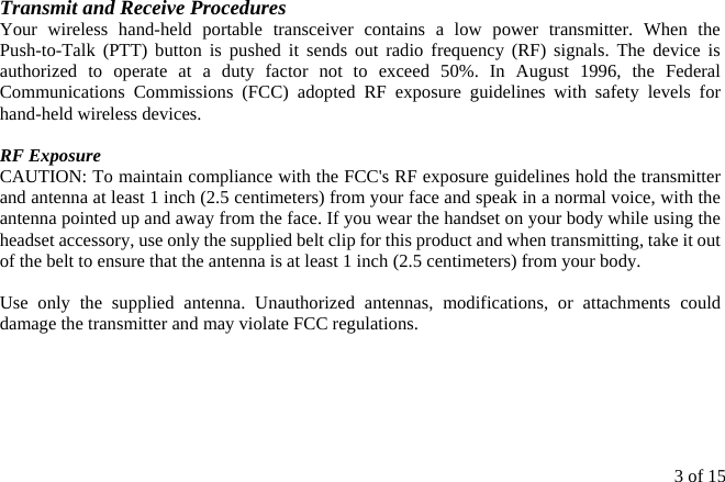 3 of 15  Transmit and Receive Procedures Your wireless hand-held portable transceiver contains a low power transmitter. When the Push-to-Talk (PTT) button is pushed it sends out radio frequency (RF) signals. The device is authorized to operate at a duty factor not to exceed 50%. In August 1996, the Federal Communications Commissions (FCC) adopted RF exposure guidelines with safety levels for hand-held wireless devices.  RF Exposure   CAUTION: To maintain compliance with the FCC&apos;s RF exposure guidelines hold the transmitter and antenna at least 1 inch (2.5 centimeters) from your face and speak in a normal voice, with the antenna pointed up and away from the face. If you wear the handset on your body while using the headset accessory, use only the supplied belt clip for this product and when transmitting, take it out of the belt to ensure that the antenna is at least 1 inch (2.5 centimeters) from your body.  Use only the supplied antenna. Unauthorized antennas, modifications, or attachments could damage the transmitter and may violate FCC regulations.  