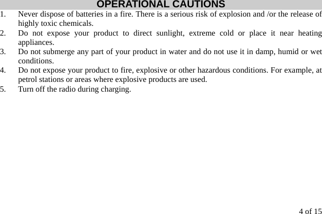 4 of 15  OPERATIONAL CAUTIONS 1.  Never dispose of batteries in a fire. There is a serious risk of explosion and /or the release of highly toxic chemicals. 2.  Do not expose your product to direct sunlight, extreme cold or place it near heating appliances. 3.  Do not submerge any part of your product in water and do not use it in damp, humid or wet conditions. 4.  Do not expose your product to fire, explosive or other hazardous conditions. For example, at petrol stations or areas where explosive products are used. 5.  Turn off the radio during charging.            